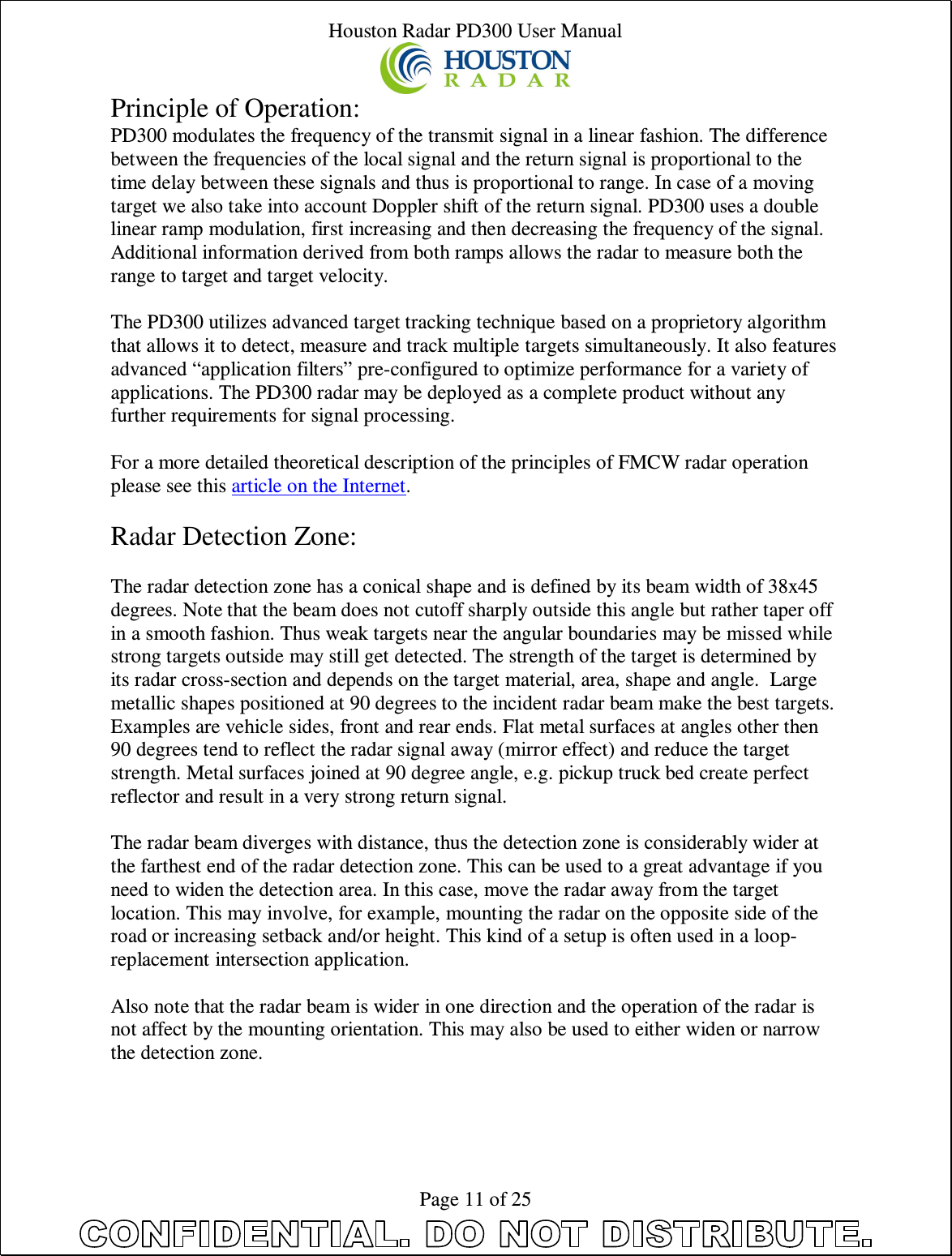 Houston Radar PD300 User Manual  Page 11 of 25 Principle of Operation: PD300 modulates the frequency of the transmit signal in a linear fashion. The difference between the frequencies of the local signal and the return signal is proportional to the time delay between these signals and thus is proportional to range. In case of a moving target we also take into account Doppler shift of the return signal. PD300 uses a double linear ramp modulation, first increasing and then decreasing the frequency of the signal. Additional information derived from both ramps allows the radar to measure both the range to target and target velocity.  The PD300 utilizes advanced target tracking technique based on a proprietory algorithm that allows it to detect, measure and track multiple targets simultaneously. It also features advanced “application filters” pre-configured to optimize performance for a variety of applications. The PD300 radar may be deployed as a complete product without any further requirements for signal processing.  For a more detailed theoretical description of the principles of FMCW radar operation please see this article on the Internet.  Radar Detection Zone:  The radar detection zone has a conical shape and is defined by its beam width of 38x45 degrees. Note that the beam does not cutoff sharply outside this angle but rather taper off in a smooth fashion. Thus weak targets near the angular boundaries may be missed while strong targets outside may still get detected. The strength of the target is determined by its radar cross-section and depends on the target material, area, shape and angle.  Large metallic shapes positioned at 90 degrees to the incident radar beam make the best targets. Examples are vehicle sides, front and rear ends. Flat metal surfaces at angles other then 90 degrees tend to reflect the radar signal away (mirror effect) and reduce the target strength. Metal surfaces joined at 90 degree angle, e.g. pickup truck bed create perfect reflector and result in a very strong return signal.  The radar beam diverges with distance, thus the detection zone is considerably wider at the farthest end of the radar detection zone. This can be used to a great advantage if you need to widen the detection area. In this case, move the radar away from the target location. This may involve, for example, mounting the radar on the opposite side of the road or increasing setback and/or height. This kind of a setup is often used in a loop-replacement intersection application.  Also note that the radar beam is wider in one direction and the operation of the radar is not affect by the mounting orientation. This may also be used to either widen or narrow the detection zone.  