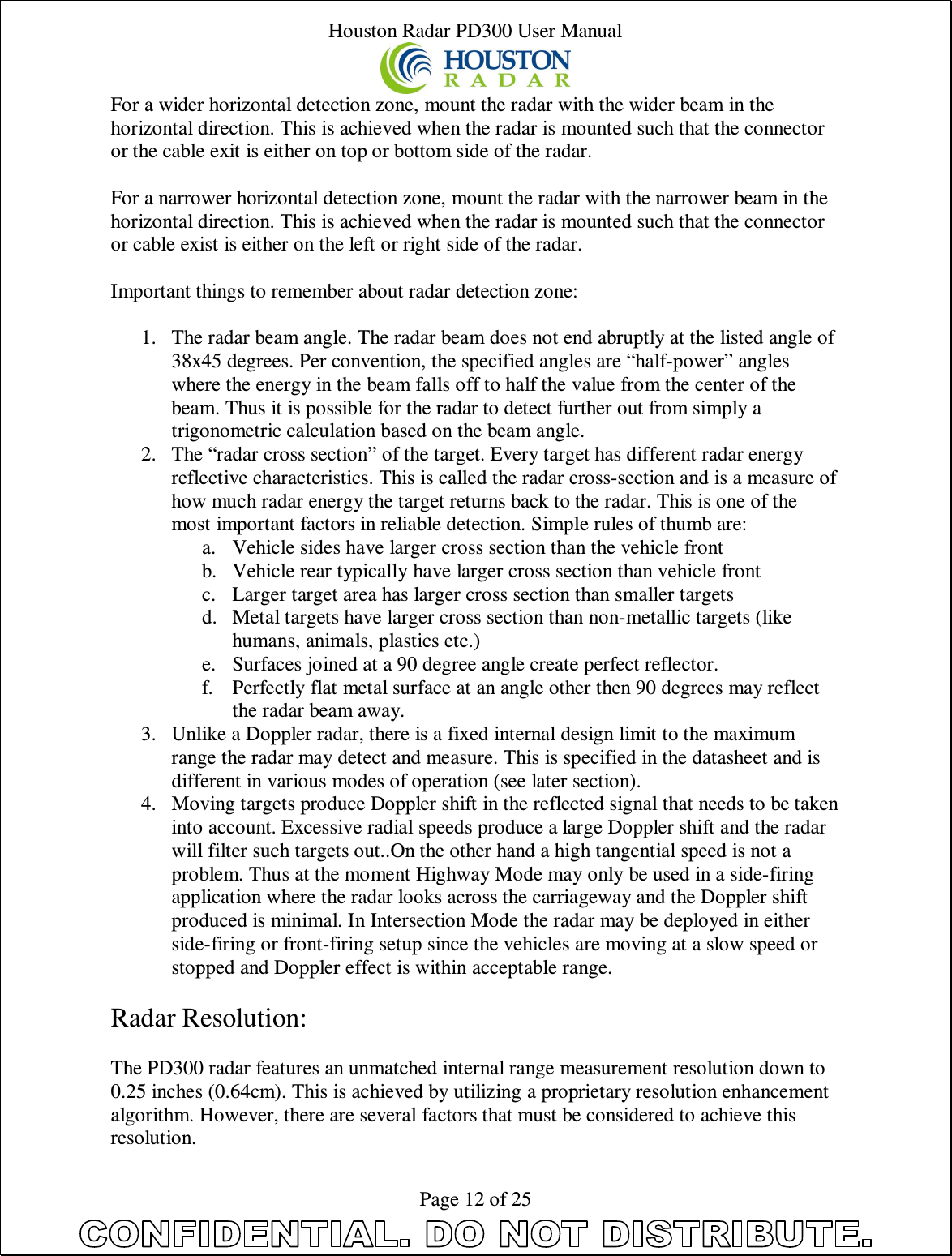 Houston Radar PD300 User Manual  Page 12 of 25 For a wider horizontal detection zone, mount the radar with the wider beam in the horizontal direction. This is achieved when the radar is mounted such that the connector or the cable exit is either on top or bottom side of the radar.  For a narrower horizontal detection zone, mount the radar with the narrower beam in the horizontal direction. This is achieved when the radar is mounted such that the connector or cable exist is either on the left or right side of the radar.  Important things to remember about radar detection zone:  1. The radar beam angle. The radar beam does not end abruptly at the listed angle of 38x45 degrees. Per convention, the specified angles are “half-power” angles where the energy in the beam falls off to half the value from the center of the beam. Thus it is possible for the radar to detect further out from simply a trigonometric calculation based on the beam angle. 2. The “radar cross section” of the target. Every target has different radar energy reflective characteristics. This is called the radar cross-section and is a measure of how much radar energy the target returns back to the radar. This is one of the most important factors in reliable detection. Simple rules of thumb are: a. Vehicle sides have larger cross section than the vehicle front b. Vehicle rear typically have larger cross section than vehicle front c. Larger target area has larger cross section than smaller targets d. Metal targets have larger cross section than non-metallic targets (like humans, animals, plastics etc.) e. Surfaces joined at a 90 degree angle create perfect reflector. f. Perfectly flat metal surface at an angle other then 90 degrees may reflect the radar beam away. 3. Unlike a Doppler radar, there is a fixed internal design limit to the maximum range the radar may detect and measure. This is specified in the datasheet and is different in various modes of operation (see later section). 4. Moving targets produce Doppler shift in the reflected signal that needs to be taken into account. Excessive radial speeds produce a large Doppler shift and the radar will filter such targets out..On the other hand a high tangential speed is not a problem. Thus at the moment Highway Mode may only be used in a side-firing application where the radar looks across the carriageway and the Doppler shift produced is minimal. In Intersection Mode the radar may be deployed in either side-firing or front-firing setup since the vehicles are moving at a slow speed or stopped and Doppler effect is within acceptable range.  Radar Resolution:  The PD300 radar features an unmatched internal range measurement resolution down to 0.25 inches (0.64cm). This is achieved by utilizing a proprietary resolution enhancement algorithm. However, there are several factors that must be considered to achieve this resolution. 