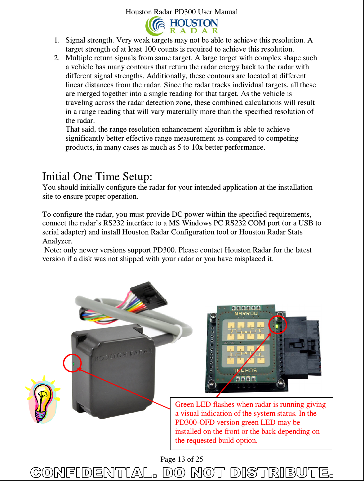 Houston Radar PD300 User Manual  Page 13 of 25 1. Signal strength. Very weak targets may not be able to achieve this resolution. A target strength of at least 100 counts is required to achieve this resolution. 2. Multiple return signals from same target. A large target with complex shape such a vehicle has many contours that return the radar energy back to the radar with different signal strengths. Additionally, these contours are located at different linear distances from the radar. Since the radar tracks individual targets, all these are merged together into a single reading for that target. As the vehicle is traveling across the radar detection zone, these combined calculations will result in a range reading that will vary materially more than the specified resolution of the radar. That said, the range resolution enhancement algorithm is able to achieve significantly better effective range measurement as compared to competing products, in many cases as much as 5 to 10x better performance.   Initial One Time Setup: You should initially configure the radar for your intended application at the installation site to ensure proper operation.  To configure the radar, you must provide DC power within the specified requirements, connect the radar’s RS232 interface to a MS Windows PC RS232 COM port (or a USB to serial adapter) and install Houston Radar Configuration tool or Houston Radar Stats Analyzer.  Note: only newer versions support PD300. Please contact Houston Radar for the latest version if a disk was not shipped with your radar or you have misplaced it.       Green LED flashes when radar is running giving a visual indication of the system status. In the PD300-OFD version green LED may be installed on the front or the back depending on the requested build option. 