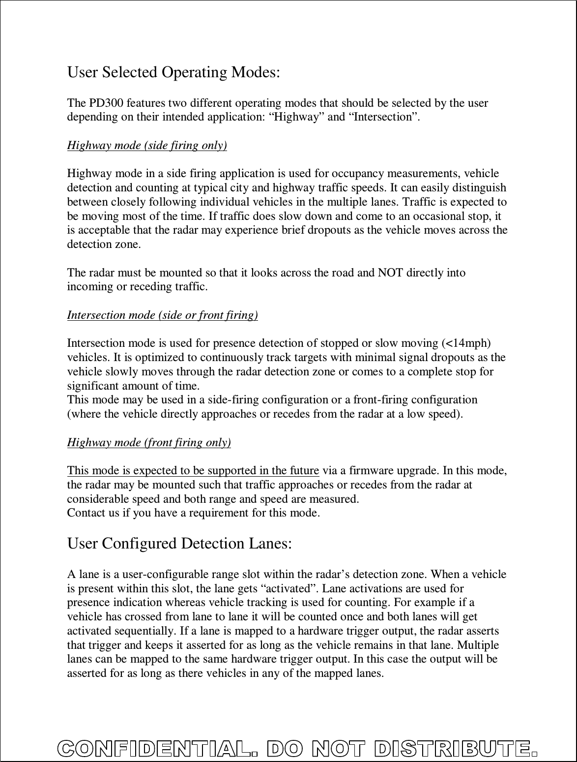   User Selected Operating Modes:  The PD300 features two different operating modes that should be selected by the user depending on their intended application: “Highway” and “Intersection”.  Highway mode (side firing only)  Highway mode in a side firing application is used for occupancy measurements, vehicle detection and counting at typical city and highway traffic speeds. It can easily distinguish between closely following individual vehicles in the multiple lanes. Traffic is expected to be moving most of the time. If traffic does slow down and come to an occasional stop, it is acceptable that the radar may experience brief dropouts as the vehicle moves across the detection zone.  The radar must be mounted so that it looks across the road and NOT directly into incoming or receding traffic.  Intersection mode (side or front firing)  Intersection mode is used for presence detection of stopped or slow moving (&lt;14mph) vehicles. It is optimized to continuously track targets with minimal signal dropouts as the vehicle slowly moves through the radar detection zone or comes to a complete stop for significant amount of time. This mode may be used in a side-firing configuration or a front-firing configuration (where the vehicle directly approaches or recedes from the radar at a low speed).  Highway mode (front firing only)  This mode is expected to be supported in the future via a firmware upgrade. In this mode, the radar may be mounted such that traffic approaches or recedes from the radar at considerable speed and both range and speed are measured. Contact us if you have a requirement for this mode.  User Configured Detection Lanes:  A lane is a user-configurable range slot within the radar’s detection zone. When a vehicle is present within this slot, the lane gets “activated”. Lane activations are used for presence indication whereas vehicle tracking is used for counting. For example if a vehicle has crossed from lane to lane it will be counted once and both lanes will get activated sequentially. If a lane is mapped to a hardware trigger output, the radar asserts that trigger and keeps it asserted for as long as the vehicle remains in that lane. Multiple lanes can be mapped to the same hardware trigger output. In this case the output will be asserted for as long as there vehicles in any of the mapped lanes. 