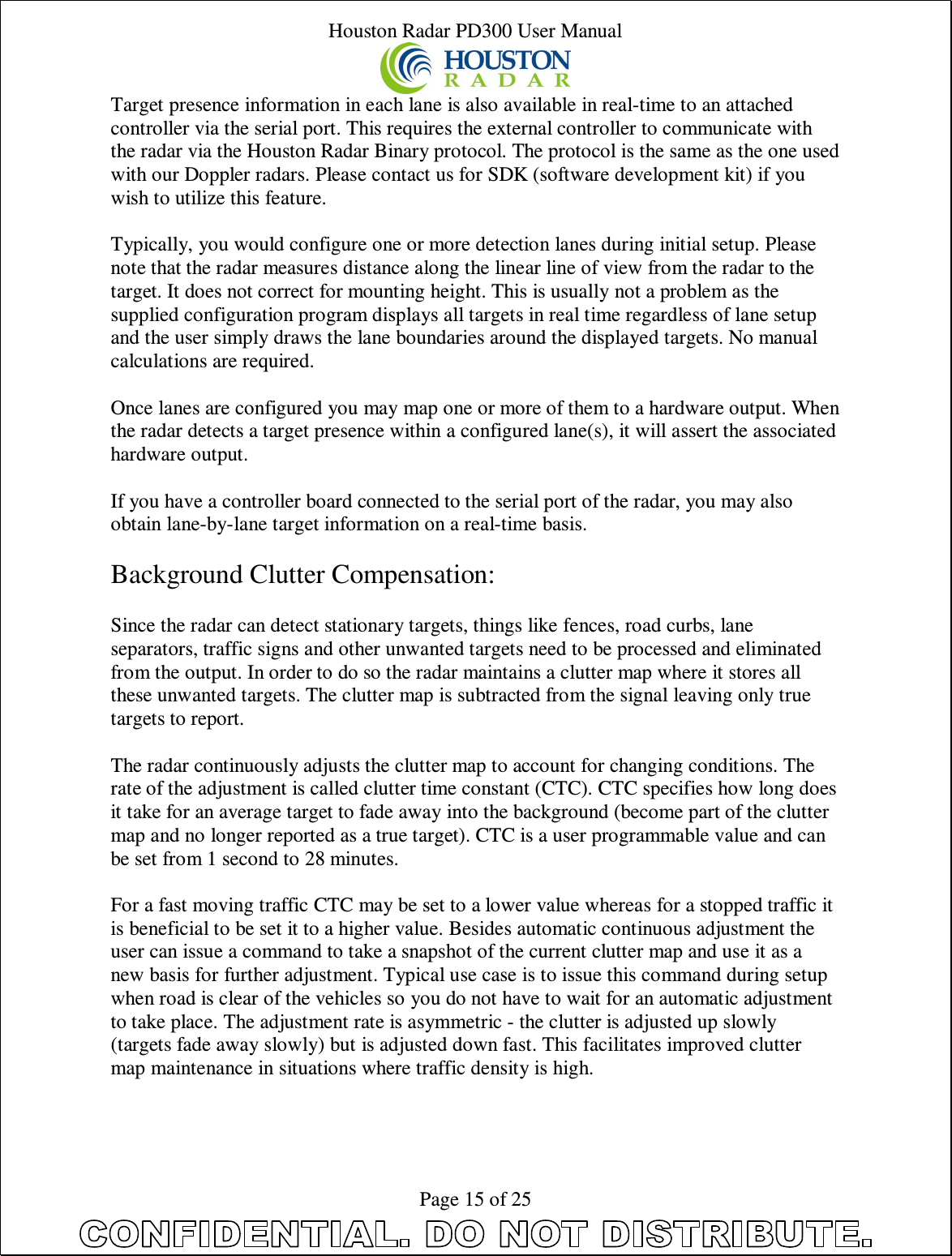 Houston Radar PD300 User Manual  Page 15 of 25 Target presence information in each lane is also available in real-time to an attached controller via the serial port. This requires the external controller to communicate with the radar via the Houston Radar Binary protocol. The protocol is the same as the one used with our Doppler radars. Please contact us for SDK (software development kit) if you wish to utilize this feature.  Typically, you would configure one or more detection lanes during initial setup. Please note that the radar measures distance along the linear line of view from the radar to the target. It does not correct for mounting height. This is usually not a problem as the supplied configuration program displays all targets in real time regardless of lane setup and the user simply draws the lane boundaries around the displayed targets. No manual calculations are required.  Once lanes are configured you may map one or more of them to a hardware output. When the radar detects a target presence within a configured lane(s), it will assert the associated hardware output.  If you have a controller board connected to the serial port of the radar, you may also obtain lane-by-lane target information on a real-time basis.   Background Clutter Compensation:  Since the radar can detect stationary targets, things like fences, road curbs, lane separators, traffic signs and other unwanted targets need to be processed and eliminated from the output. In order to do so the radar maintains a clutter map where it stores all these unwanted targets. The clutter map is subtracted from the signal leaving only true targets to report.   The radar continuously adjusts the clutter map to account for changing conditions. The rate of the adjustment is called clutter time constant (CTC). CTC specifies how long does it take for an average target to fade away into the background (become part of the clutter map and no longer reported as a true target). CTC is a user programmable value and can be set from 1 second to 28 minutes.   For a fast moving traffic CTC may be set to a lower value whereas for a stopped traffic it is beneficial to be set it to a higher value. Besides automatic continuous adjustment the user can issue a command to take a snapshot of the current clutter map and use it as a new basis for further adjustment. Typical use case is to issue this command during setup when road is clear of the vehicles so you do not have to wait for an automatic adjustment to take place. The adjustment rate is asymmetric - the clutter is adjusted up slowly (targets fade away slowly) but is adjusted down fast. This facilitates improved clutter map maintenance in situations where traffic density is high.  