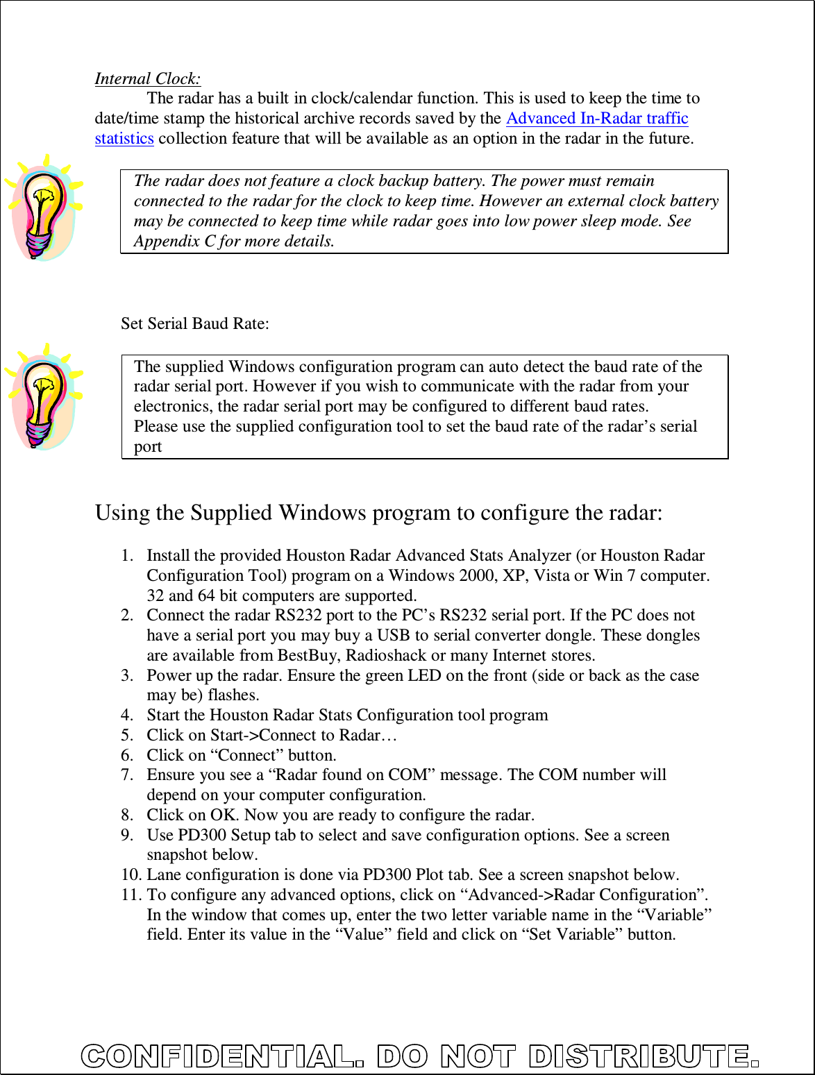  Internal Clock: The radar has a built in clock/calendar function. This is used to keep the time to date/time stamp the historical archive records saved by the Advanced In-Radar traffic statistics collection feature that will be available as an option in the radar in the future.  The radar does not feature a clock backup battery. The power must remain connected to the radar for the clock to keep time. However an external clock battery may be connected to keep time while radar goes into low power sleep mode. See Appendix C for more details.    Set Serial Baud Rate:  The supplied Windows configuration program can auto detect the baud rate of the radar serial port. However if you wish to communicate with the radar from your electronics, the radar serial port may be configured to different baud rates. Please use the supplied configuration tool to set the baud rate of the radar’s serial port   Using the Supplied Windows program to configure the radar:  1. Install the provided Houston Radar Advanced Stats Analyzer (or Houston Radar Configuration Tool) program on a Windows 2000, XP, Vista or Win 7 computer. 32 and 64 bit computers are supported. 2. Connect the radar RS232 port to the PC’s RS232 serial port. If the PC does not have a serial port you may buy a USB to serial converter dongle. These dongles are available from BestBuy, Radioshack or many Internet stores. 3. Power up the radar. Ensure the green LED on the front (side or back as the case may be) flashes. 4. Start the Houston Radar Stats Configuration tool program 5. Click on Start-&gt;Connect to Radar… 6. Click on “Connect” button. 7. Ensure you see a “Radar found on COM” message. The COM number will depend on your computer configuration. 8. Click on OK. Now you are ready to configure the radar. 9. Use PD300 Setup tab to select and save configuration options. See a screen snapshot below. 10. Lane configuration is done via PD300 Plot tab. See a screen snapshot below. 11. To configure any advanced options, click on “Advanced-&gt;Radar Configuration”. In the window that comes up, enter the two letter variable name in the “Variable” field. Enter its value in the “Value” field and click on “Set Variable” button. 