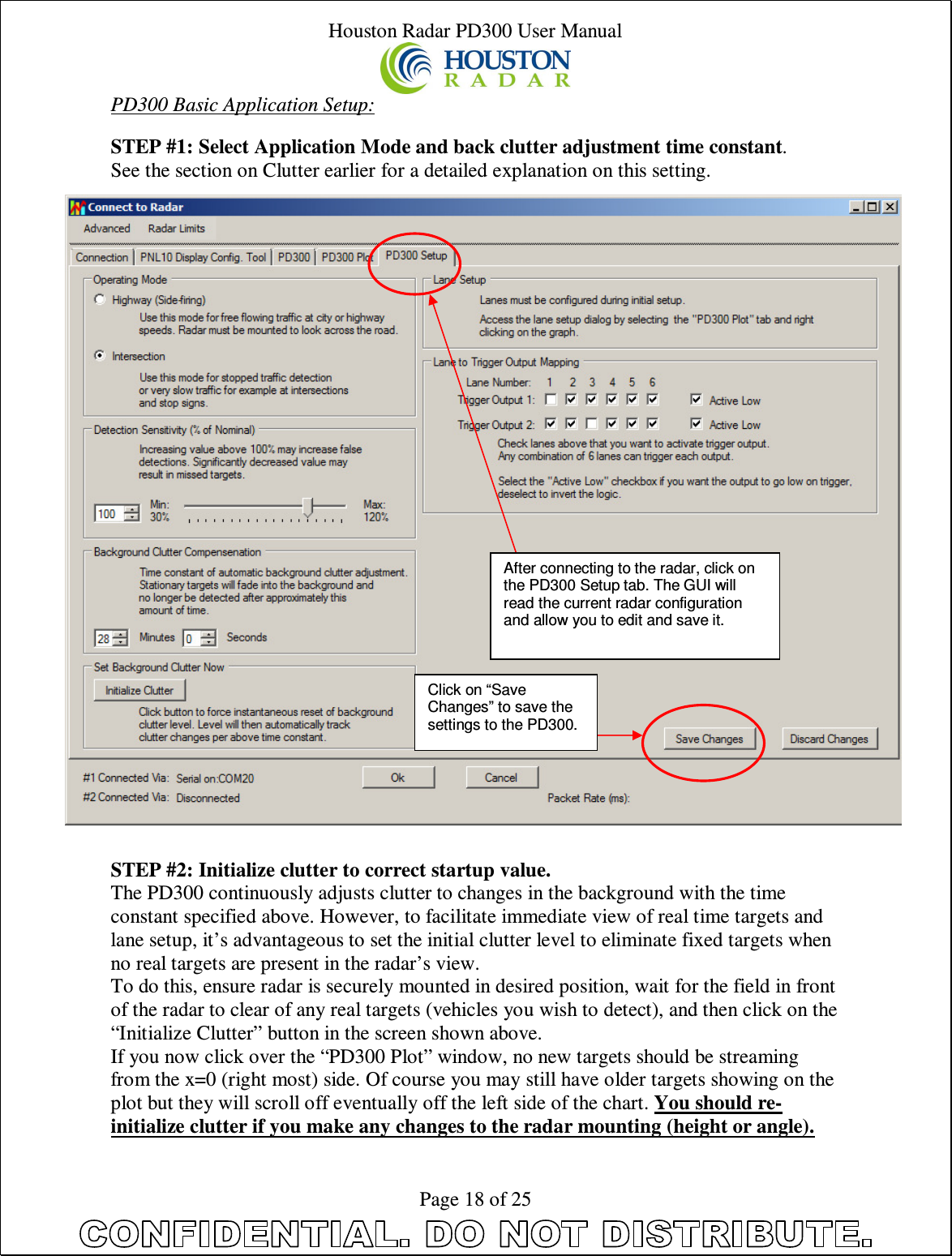 Houston Radar PD300 User Manual  Page 18 of 25 PD300 Basic Application Setup:  STEP #1: Select Application Mode and back clutter adjustment time constant. See the section on Clutter earlier for a detailed explanation on this setting.                              STEP #2: Initialize clutter to correct startup value. The PD300 continuously adjusts clutter to changes in the background with the time constant specified above. However, to facilitate immediate view of real time targets and lane setup, it’s advantageous to set the initial clutter level to eliminate fixed targets when no real targets are present in the radar’s view. To do this, ensure radar is securely mounted in desired position, wait for the field in front of the radar to clear of any real targets (vehicles you wish to detect), and then click on the “Initialize Clutter” button in the screen shown above. If you now click over the “PD300 Plot” window, no new targets should be streaming from the x=0 (right most) side. Of course you may still have older targets showing on the plot but they will scroll off eventually off the left side of the chart. You should re-initialize clutter if you make any changes to the radar mounting (height or angle).After connecting to the radar, click on the PD300 Setup tab. The GUI will read the current radar configuration and allow you to edit and save it. Click on “Save Changes” to save the settings to the PD300. 