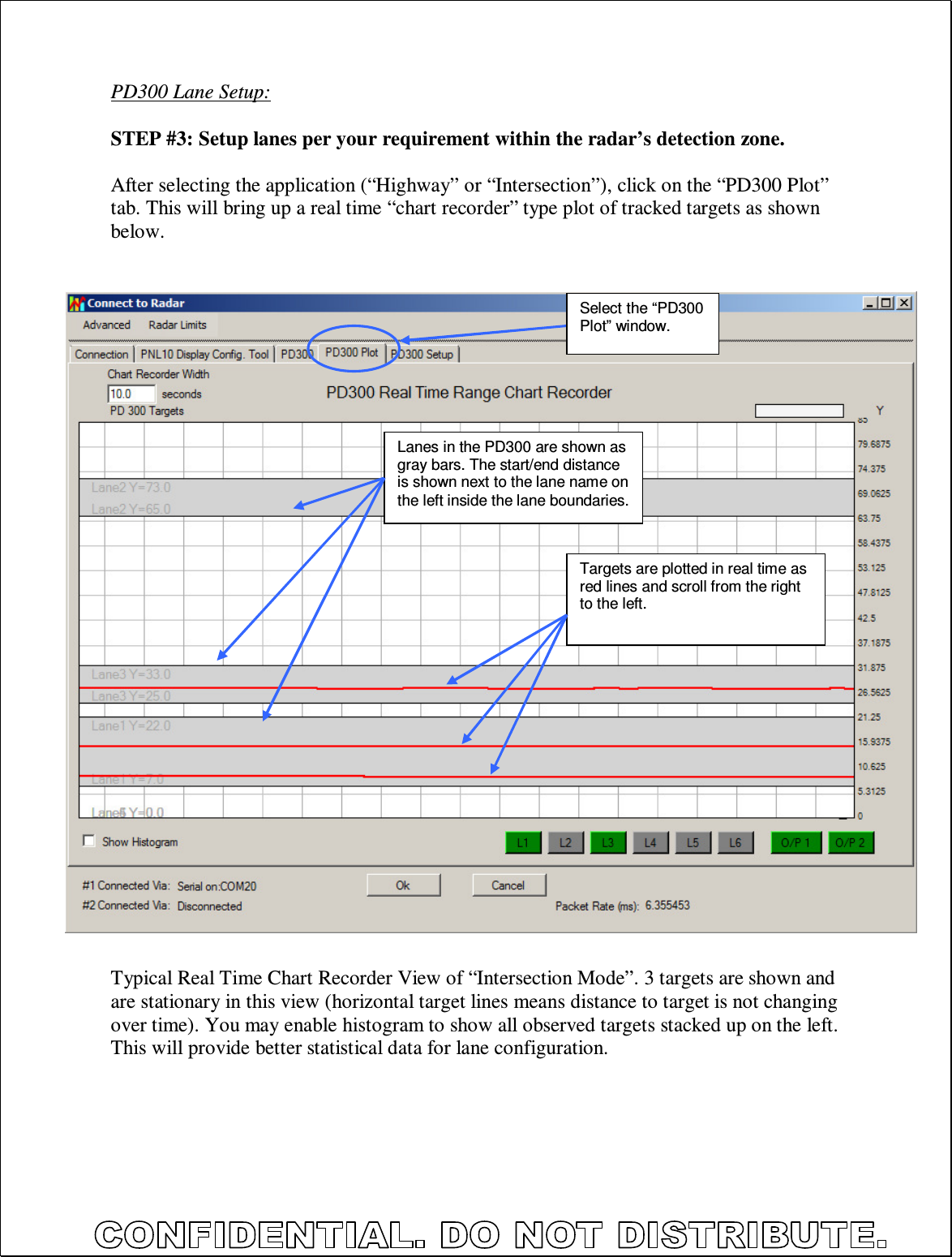  PD300 Lane Setup:  STEP #3: Setup lanes per your requirement within the radar’s detection zone.  After selecting the application (“Highway” or “Intersection”), click on the “PD300 Plot” tab. This will bring up a real time “chart recorder” type plot of tracked targets as shown below.                                Typical Real Time Chart Recorder View of “Intersection Mode”. 3 targets are shown and are stationary in this view (horizontal target lines means distance to target is not changing over time). You may enable histogram to show all observed targets stacked up on the left. This will provide better statistical data for lane configuration.  Select the “PD300 Plot” window. Lanes in the PD300 are shown as gray bars. The start/end distance is shown next to the lane name on the left inside the lane boundaries. Targets are plotted in real time as red lines and scroll from the right to the left. 