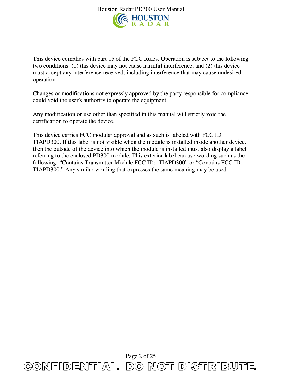 Houston Radar PD300 User Manual  Page 2 of 25     This device complies with part 15 of the FCC Rules. Operation is subject to the following two conditions: (1) this device may not cause harmful interference, and (2) this device must accept any interference received, including interference that may cause undesired operation.  Changes or modifications not expressly approved by the party responsible for compliance could void the user&apos;s authority to operate the equipment.  Any modification or use other than specified in this manual will strictly void the certification to operate the device.  This device carries FCC modular approval and as such is labeled with FCC ID TIAPD300. If this label is not visible when the module is installed inside another device, then the outside of the device into which the module is installed must also display a label referring to the enclosed PD300 module. This exterior label can use wording such as the following: “Contains Transmitter Module FCC ID:  TIAPD300” or “Contains FCC ID:  TIAPD300.” Any similar wording that expresses the same meaning may be used.                            