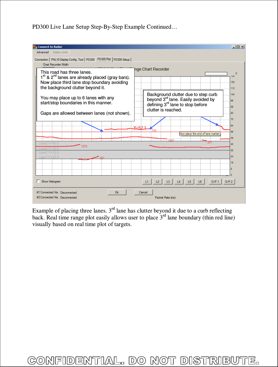  PD300 Live Lane Setup Step-By-Step Example Continued…                           Example of placing three lanes. 3rd lane has clutter beyond it due to a curb reflecting back. Real time range plot easily allows user to place 3rd lane boundary (thin red line) visually based on real time plot of targets.  This road has three lanes. 1st &amp; 2nd lanes are already placed (gray bars). Now place third lane stop boundary avoiding the background clutter beyond it.  You may place up to 6 lanes with any start/stop boundaries in this manner.  Gaps are allowed between lanes (not shown). Background clutter due to step curb beyond 3rd lane. Easily avoided by defining 3rd lane to stop before clutter is reached. 