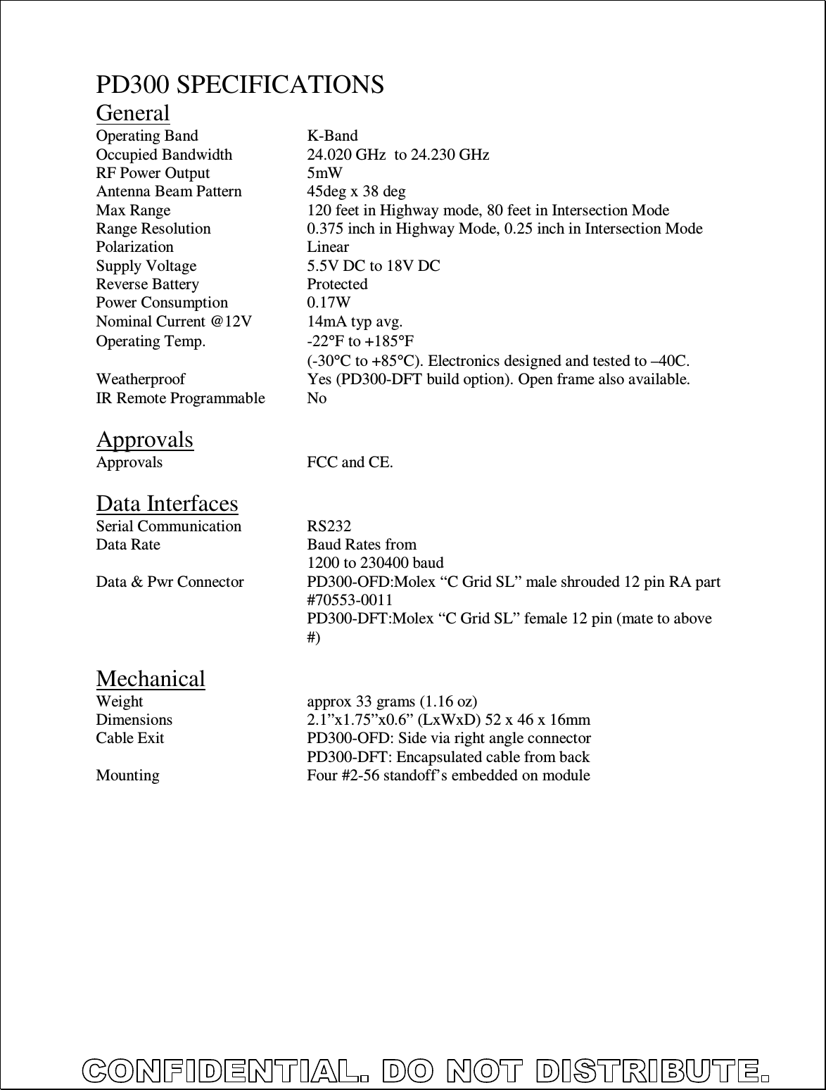  PD300 SPECIFICATIONS General Operating Band     K-Band Occupied Bandwidth    24.020 GHz  to 24.230 GHz RF Power Output    5mW Antenna Beam Pattern    45deg x 38 deg Max Range      120 feet in Highway mode, 80 feet in Intersection Mode Range Resolution    0.375 inch in Highway Mode, 0.25 inch in Intersection Mode Polarization      Linear Supply Voltage     5.5V DC to 18V DC Reverse Battery     Protected Power Consumption    0.17W Nominal Current @12V   14mA typ avg.  Operating Temp.    -22°F to +185°F         (-30°C to +85°C). Electronics designed and tested to –40C. Weatherproof      Yes (PD300-DFT build option). Open frame also available. IR Remote Programmable  No  Approvals Approvals      FCC and CE.  Data Interfaces Serial Communication    RS232 Data Rate      Baud Rates from 1200 to 230400 baud Data &amp; Pwr Connector  PD300-OFD:Molex “C Grid SL” male shrouded 12 pin RA part #70553-0011   PD300-DFT:Molex “C Grid SL” female 12 pin (mate to above #)  Mechanical Weight       approx 33 grams (1.16 oz) Dimensions      2.1”x1.75”x0.6” (LxWxD) 52 x 46 x 16mm Cable Exit      PD300-OFD: Side via right angle connector         PD300-DFT: Encapsulated cable from back Mounting      Four #2-56 standoff’s embedded on module   