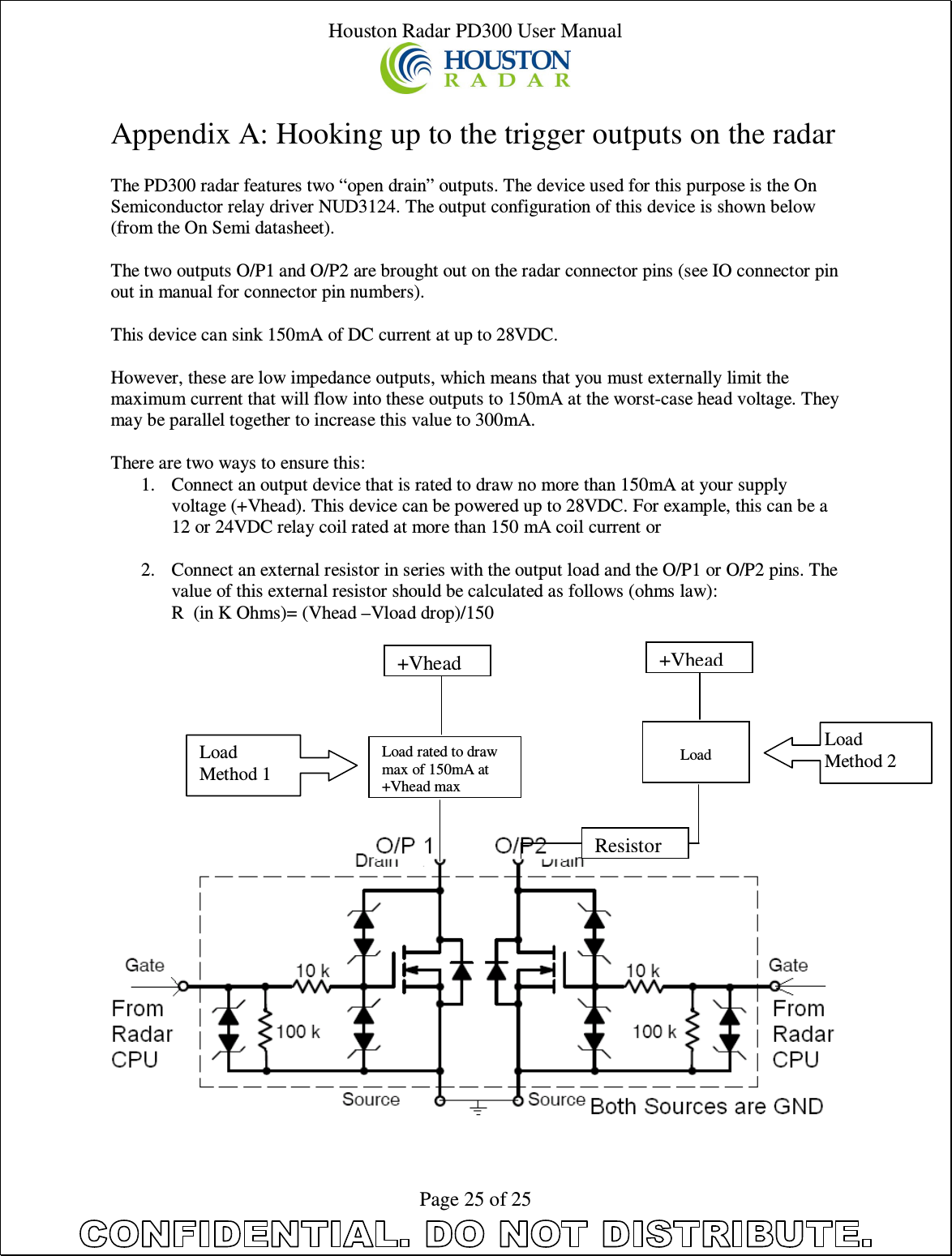 Houston Radar PD300 User Manual  Page 25 of 25  Appendix A: Hooking up to the trigger outputs on the radar  The PD300 radar features two “open drain” outputs. The device used for this purpose is the On Semiconductor relay driver NUD3124. The output configuration of this device is shown below (from the On Semi datasheet).  The two outputs O/P1 and O/P2 are brought out on the radar connector pins (see IO connector pin out in manual for connector pin numbers).  This device can sink 150mA of DC current at up to 28VDC.  However, these are low impedance outputs, which means that you must externally limit the maximum current that will flow into these outputs to 150mA at the worst-case head voltage. They may be parallel together to increase this value to 300mA.  There are two ways to ensure this: 1. Connect an output device that is rated to draw no more than 150mA at your supply voltage (+Vhead). This device can be powered up to 28VDC. For example, this can be a 12 or 24VDC relay coil rated at more than 150 mA coil current or  2. Connect an external resistor in series with the output load and the O/P1 or O/P2 pins. The value of this external resistor should be calculated as follows (ohms law): R  (in K Ohms)= (Vhead –Vload drop)/150           Load rated to draw max of 150mA at +Vhead max +Vhead   Load +Vhead  Resistor Load Method 1 Load Method 2 