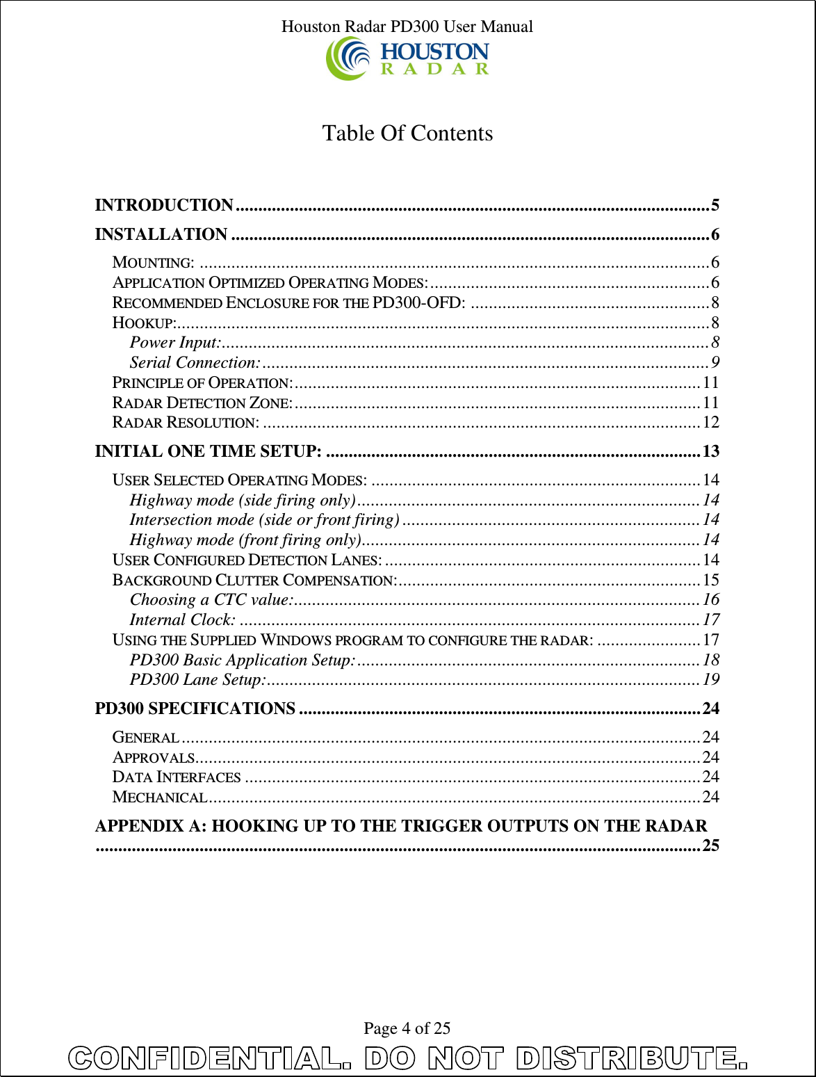 Houston Radar PD300 User Manual  Page 4 of 25   Table Of Contents   INTRODUCTION ......................................................................................................... 5 INSTALLATION .......................................................................................................... 6 MOUNTING: ................................................................................................................. 6 APPLICATION OPTIMIZED OPERATING MODES: .............................................................. 6 RECOMMENDED ENCLOSURE FOR THE PD300-OFD: ..................................................... 8 HOOKUP:...................................................................................................................... 8 Power Input: ............................................................................................................ 8 Serial Connection: ................................................................................................... 9 PRINCIPLE OF OPERATION: .......................................................................................... 11 RADAR DETECTION ZONE: .......................................................................................... 11 RADAR RESOLUTION: ................................................................................................. 12 INITIAL ONE TIME SETUP: ................................................................................... 13 USER SELECTED OPERATING MODES: ......................................................................... 14 Highway mode (side firing only) ............................................................................ 14 Intersection mode (side or front firing) .................................................................. 14 Highway mode (front firing only) ........................................................................... 14 USER CONFIGURED DETECTION LANES: ...................................................................... 14 BACKGROUND CLUTTER COMPENSATION: ................................................................... 15 Choosing a CTC value:.......................................................................................... 16 Internal Clock: ...................................................................................................... 17 USING THE SUPPLIED WINDOWS PROGRAM TO CONFIGURE THE RADAR: ....................... 17 PD300 Basic Application Setup: ............................................................................ 18 PD300 Lane Setup: ................................................................................................ 19 PD300 SPECIFICATIONS ......................................................................................... 24 GENERAL ................................................................................................................... 24 APPROVALS................................................................................................................ 24 DATA INTERFACES ..................................................................................................... 24 MECHANICAL ............................................................................................................. 24 APPENDIX A: HOOKING UP TO THE TRIGGER OUTPUTS ON THE RADAR ...................................................................................................................................... 25 