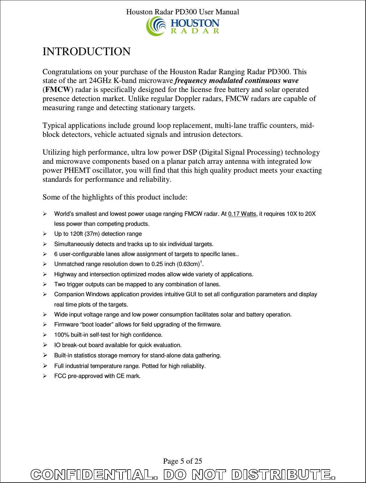 Houston Radar PD300 User Manual  Page 5 of 25  INTRODUCTION  Congratulations on your purchase of the Houston Radar Ranging Radar PD300. This state of the art 24GHz K-band microwave frequency modulated continuous wave (FMCW) radar is specifically designed for the license free battery and solar operated presence detection market. Unlike regular Doppler radars, FMCW radars are capable of measuring range and detecting stationary targets.   Typical applications include ground loop replacement, multi-lane traffic counters, mid-block detectors, vehicle actuated signals and intrusion detectors.  Utilizing high performance, ultra low power DSP (Digital Signal Processing) technology and microwave components based on a planar patch array antenna with integrated low power PHEMT oscillator, you will find that this high quality product meets your exacting standards for performance and reliability.  Some of the highlights of this product include:    World’s smallest and lowest power usage ranging FMCW radar. At 0.17 Watts, it requires 10X to 20X less power than competing products.   Up to 120ft (37m) detection range   Simultaneously detects and tracks up to six individual targets.   6 user-configurable lanes allow assignment of targets to specific lanes..   Unmatched range resolution down to 0.25 inch (0.63cm)1.   Highway and intersection optimized modes allow wide variety of applications.   Two trigger outputs can be mapped to any combination of lanes.   Companion Windows application provides intuitive GUI to set all configuration parameters and display real time plots of the targets.   Wide input voltage range and low power consumption facilitates solar and battery operation.   Firmware “boot loader” allows for field upgrading of the firmware.   100% built-in self-test for high confidence.  IO break-out board available for quick evaluation.  Built-in statistics storage memory for stand-alone data gathering.  Full industrial temperature range. Potted for high reliability.   FCC pre-approved with CE mark. 