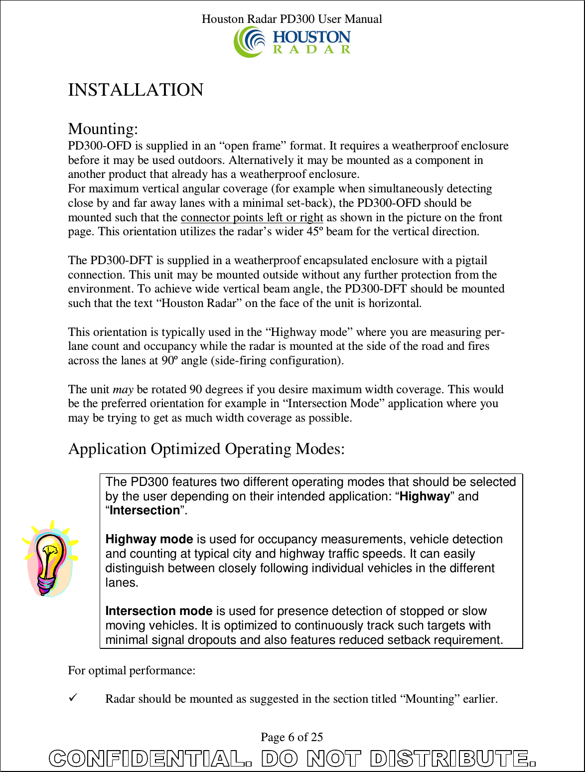 Houston Radar PD300 User Manual  Page 6 of 25  INSTALLATION  Mounting: PD300-OFD is supplied in an “open frame” format. It requires a weatherproof enclosure before it may be used outdoors. Alternatively it may be mounted as a component in another product that already has a weatherproof enclosure. For maximum vertical angular coverage (for example when simultaneously detecting close by and far away lanes with a minimal set-back), the PD300-OFD should be mounted such that the connector points left or right as shown in the picture on the front page. This orientation utilizes the radar’s wider 45º beam for the vertical direction.  The PD300-DFT is supplied in a weatherproof encapsulated enclosure with a pigtail connection. This unit may be mounted outside without any further protection from the environment. To achieve wide vertical beam angle, the PD300-DFT should be mounted such that the text “Houston Radar” on the face of the unit is horizontal.  This orientation is typically used in the “Highway mode” where you are measuring per-lane count and occupancy while the radar is mounted at the side of the road and fires across the lanes at 90º angle (side-firing configuration).  The unit may be rotated 90 degrees if you desire maximum width coverage. This would be the preferred orientation for example in “Intersection Mode” application where you may be trying to get as much width coverage as possible.  Application Optimized Operating Modes:  The PD300 features two different operating modes that should be selected by the user depending on their intended application: “Highway” and “Intersection”.  Highway mode is used for occupancy measurements, vehicle detection and counting at typical city and highway traffic speeds. It can easily distinguish between closely following individual vehicles in the different lanes.  Intersection mode is used for presence detection of stopped or slow moving vehicles. It is optimized to continuously track such targets with minimal signal dropouts and also features reduced setback requirement.  For optimal performance:   Radar should be mounted as suggested in the section titled “Mounting” earlier. 