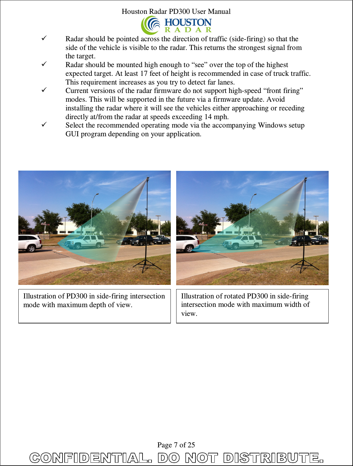 Houston Radar PD300 User Manual  Page 7 of 25  Radar should be pointed across the direction of traffic (side-firing) so that the side of the vehicle is visible to the radar. This returns the strongest signal from the target.  Radar should be mounted high enough to “see” over the top of the highest expected target. At least 17 feet of height is recommended in case of truck traffic. This requirement increases as you try to detect far lanes.  Current versions of the radar firmware do not support high-speed “front firing” modes. This will be supported in the future via a firmware update. Avoid installing the radar where it will see the vehicles either approaching or receding directly at/from the radar at speeds exceeding 14 mph.  Select the recommended operating mode via the accompanying Windows setup GUI program depending on your application.       Illustration of PD300 in side-firing intersection mode with maximum depth of view.  Illustration of rotated PD300 in side-firing intersection mode with maximum width of view.  