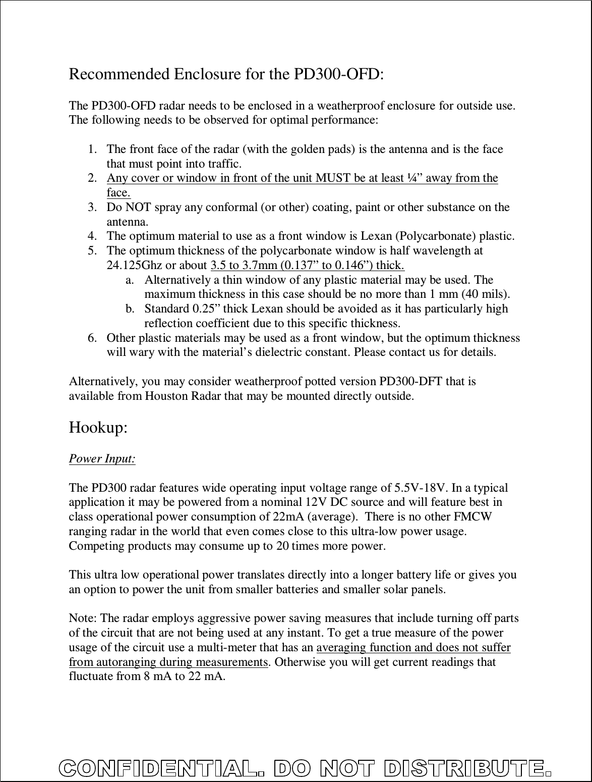   Recommended Enclosure for the PD300-OFD:  The PD300-OFD radar needs to be enclosed in a weatherproof enclosure for outside use. The following needs to be observed for optimal performance:  1. The front face of the radar (with the golden pads) is the antenna and is the face that must point into traffic. 2. Any cover or window in front of the unit MUST be at least ¼” away from the face. 3. Do NOT spray any conformal (or other) coating, paint or other substance on the antenna. 4. The optimum material to use as a front window is Lexan (Polycarbonate) plastic. 5. The optimum thickness of the polycarbonate window is half wavelength at 24.125Ghz or about 3.5 to 3.7mm (0.137” to 0.146”) thick. a. Alternatively a thin window of any plastic material may be used. The maximum thickness in this case should be no more than 1 mm (40 mils). b. Standard 0.25” thick Lexan should be avoided as it has particularly high reflection coefficient due to this specific thickness. 6. Other plastic materials may be used as a front window, but the optimum thickness will wary with the material’s dielectric constant. Please contact us for details.  Alternatively, you may consider weatherproof potted version PD300-DFT that is available from Houston Radar that may be mounted directly outside.  Hookup:  Power Input:  The PD300 radar features wide operating input voltage range of 5.5V-18V. In a typical application it may be powered from a nominal 12V DC source and will feature best in class operational power consumption of 22mA (average).  There is no other FMCW ranging radar in the world that even comes close to this ultra-low power usage. Competing products may consume up to 20 times more power.  This ultra low operational power translates directly into a longer battery life or gives you an option to power the unit from smaller batteries and smaller solar panels.   Note: The radar employs aggressive power saving measures that include turning off parts of the circuit that are not being used at any instant. To get a true measure of the power usage of the circuit use a multi-meter that has an averaging function and does not suffer from autoranging during measurements. Otherwise you will get current readings that fluctuate from 8 mA to 22 mA.  