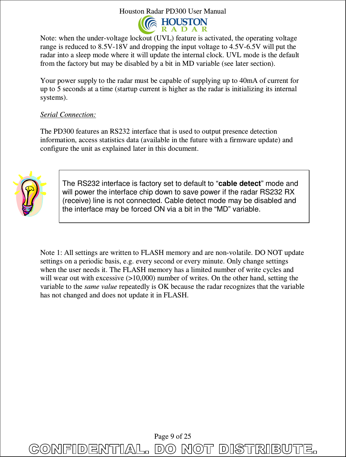 Houston Radar PD300 User Manual  Page 9 of 25 Note: when the under-voltage lockout (UVL) feature is activated, the operating voltage range is reduced to 8.5V-18V and dropping the input voltage to 4.5V-6.5V will put the radar into a sleep mode where it will update the internal clock. UVL mode is the default from the factory but may be disabled by a bit in MD variable (see later section).  Your power supply to the radar must be capable of supplying up to 40mA of current for up to 5 seconds at a time (startup current is higher as the radar is initializing its internal systems).  Serial Connection:  The PD300 features an RS232 interface that is used to output presence detection information, access statistics data (available in the future with a firmware update) and configure the unit as explained later in this document.     The RS232 interface is factory set to default to “cable detect” mode and will power the interface chip down to save power if the radar RS232 RX (receive) line is not connected. Cable detect mode may be disabled and the interface may be forced ON via a bit in the “MD” variable.     Note 1: All settings are written to FLASH memory and are non-volatile. DO NOT update settings on a periodic basis, e.g. every second or every minute. Only change settings when the user needs it. The FLASH memory has a limited number of write cycles and will wear out with excessive (&gt;10,000) number of writes. On the other hand, setting the variable to the same value repeatedly is OK because the radar recognizes that the variable has not changed and does not update it in FLASH.