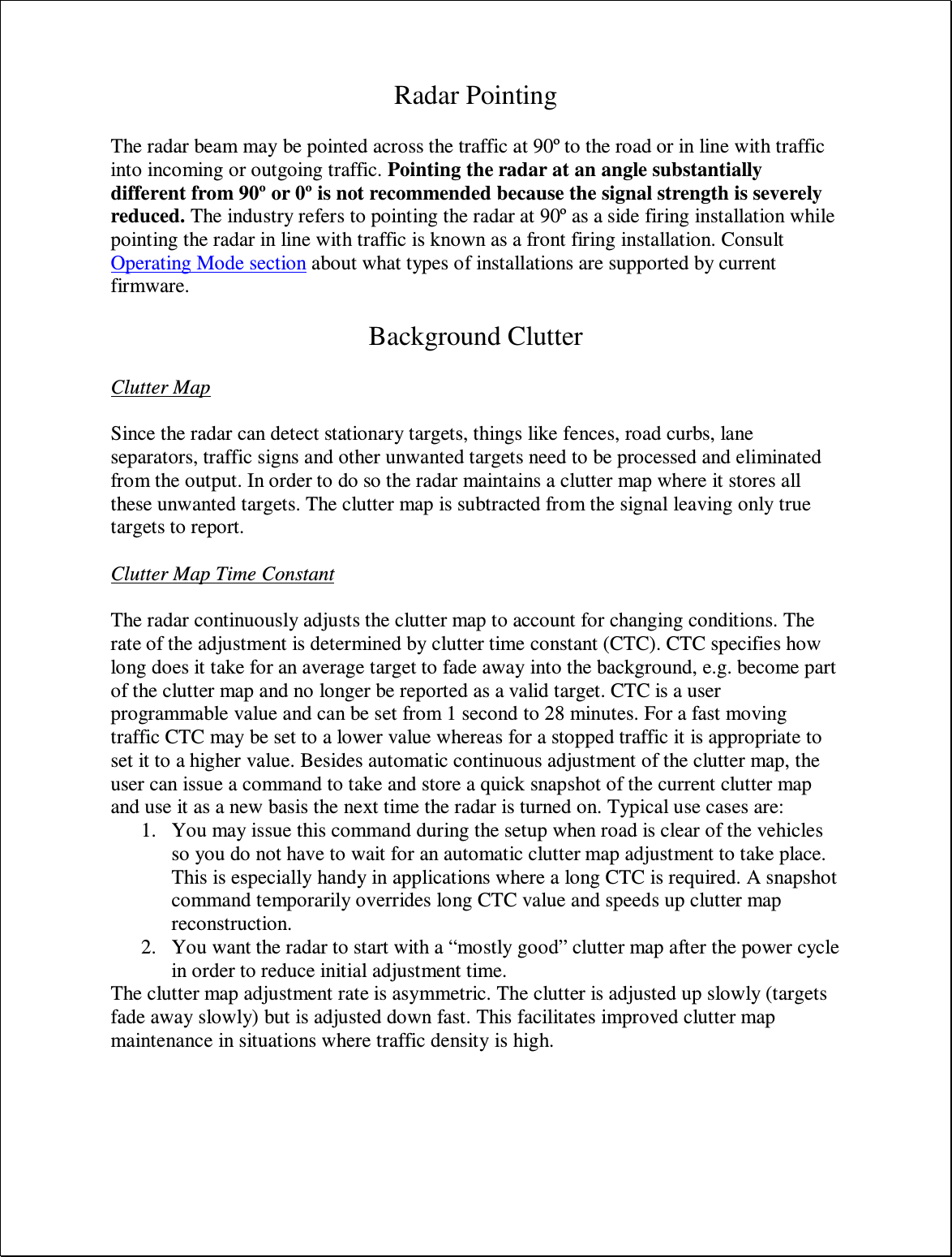 Radar Pointing  The radar beam may be pointed across the traffic at 90º to the road or in line with traffic into incoming or outgoing traffic. Pointing the radar at an angle substantially different from 90º or 0º is not recommended because the signal strength is severely reduced. The industry refers to pointing the radar at 90º as a side firing installation while pointing the radar in line with traffic is known as a front firing installation. Consult Operating Mode section about what types of installations are supported by current firmware.  Background Clutter  Clutter Map  Since the radar can detect stationary targets, things like fences, road curbs, lane separators, traffic signs and other unwanted targets need to be processed and eliminated from the output. In order to do so the radar maintains a clutter map where it stores all these unwanted targets. The clutter map is subtracted from the signal leaving only true targets to report.   Clutter Map Time Constant  The radar continuously adjusts the clutter map to account for changing conditions. The rate of the adjustment is determined by clutter time constant (CTC). CTC specifies how long does it take for an average target to fade away into the background, e.g. become part of the clutter map and no longer be reported as a valid target. CTC is a user programmable value and can be set from 1 second to 28 minutes. For a fast moving traffic CTC may be set to a lower value whereas for a stopped traffic it is appropriate to set it to a higher value. Besides automatic continuous adjustment of the clutter map, the user can issue a command to take and store a quick snapshot of the current clutter map and use it as a new basis the next time the radar is turned on. Typical use cases are: 1. You may issue this command during the setup when road is clear of the vehicles so you do not have to wait for an automatic clutter map adjustment to take place. This is especially handy in applications where a long CTC is required. A snapshot command temporarily overrides long CTC value and speeds up clutter map reconstruction. 2. You want the radar to start with a “mostly good” clutter map after the power cycle in order to reduce initial adjustment time. The clutter map adjustment rate is asymmetric. The clutter is adjusted up slowly (targets fade away slowly) but is adjusted down fast. This facilitates improved clutter map maintenance in situations where traffic density is high. 