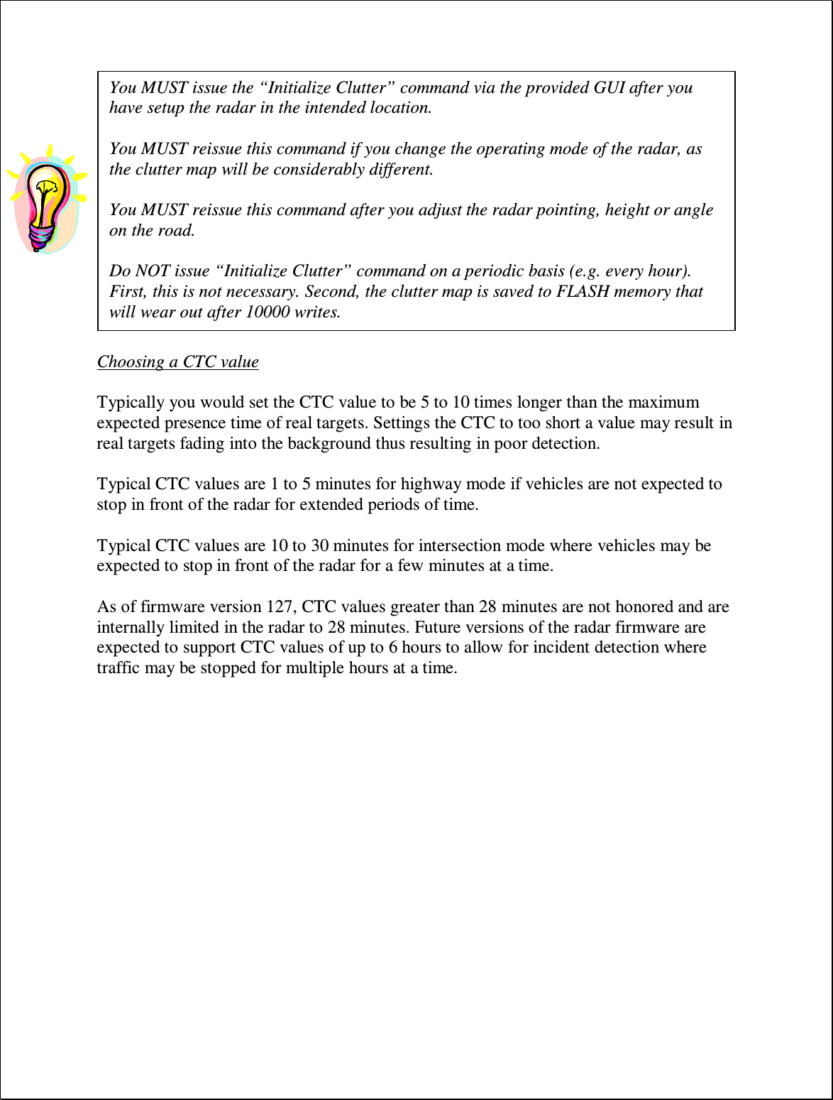   Choosing a CTC value  Typically you would set the CTC value to be 5 to 10 times longer than the maximum expected presence time of real targets. Settings the CTC to too short a value may result in real targets fading into the background thus resulting in poor detection.  Typical CTC values are 1 to 5 minutes for highway mode if vehicles are not expected to stop in front of the radar for extended periods of time.  Typical CTC values are 10 to 30 minutes for intersection mode where vehicles may be expected to stop in front of the radar for a few minutes at a time.  As of firmware version 127, CTC values greater than 28 minutes are not honored and are internally limited in the radar to 28 minutes. Future versions of the radar firmware are expected to support CTC values of up to 6 hours to allow for incident detection where traffic may be stopped for multiple hours at a time. You MUST issue the “Initialize Clutter” command via the provided GUI after you have setup the radar in the intended location.  You MUST reissue this command if you change the operating mode of the radar, as the clutter map will be considerably different.   You MUST reissue this command after you adjust the radar pointing, height or angle on the road.  Do NOT issue “Initialize Clutter” command on a periodic basis (e.g. every hour). First, this is not necessary. Second, the clutter map is saved to FLASH memory that will wear out after 10000 writes. 