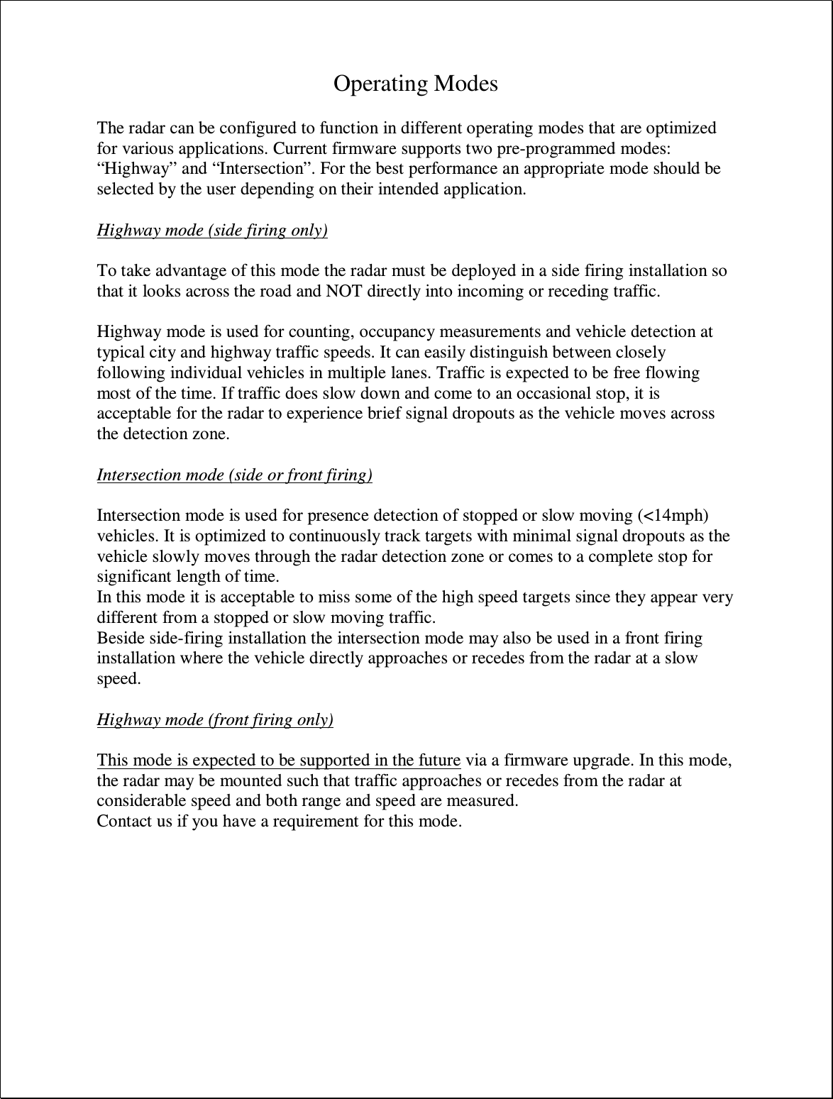 Operating Modes  The radar can be configured to function in different operating modes that are optimized for various applications. Current firmware supports two pre-programmed modes: “Highway” and “Intersection”. For the best performance an appropriate mode should be selected by the user depending on their intended application.  Highway mode (side firing only)  To take advantage of this mode the radar must be deployed in a side firing installation so that it looks across the road and NOT directly into incoming or receding traffic.  Highway mode is used for counting, occupancy measurements and vehicle detection at typical city and highway traffic speeds. It can easily distinguish between closely following individual vehicles in multiple lanes. Traffic is expected to be free flowing most of the time. If traffic does slow down and come to an occasional stop, it is acceptable for the radar to experience brief signal dropouts as the vehicle moves across the detection zone.  Intersection mode (side or front firing)  Intersection mode is used for presence detection of stopped or slow moving (&lt;14mph) vehicles. It is optimized to continuously track targets with minimal signal dropouts as the vehicle slowly moves through the radar detection zone or comes to a complete stop for significant length of time. In this mode it is acceptable to miss some of the high speed targets since they appear very different from a stopped or slow moving traffic. Beside side-firing installation the intersection mode may also be used in a front firing installation where the vehicle directly approaches or recedes from the radar at a slow speed.  Highway mode (front firing only)  This mode is expected to be supported in the future via a firmware upgrade. In this mode, the radar may be mounted such that traffic approaches or recedes from the radar at considerable speed and both range and speed are measured. Contact us if you have a requirement for this mode.  