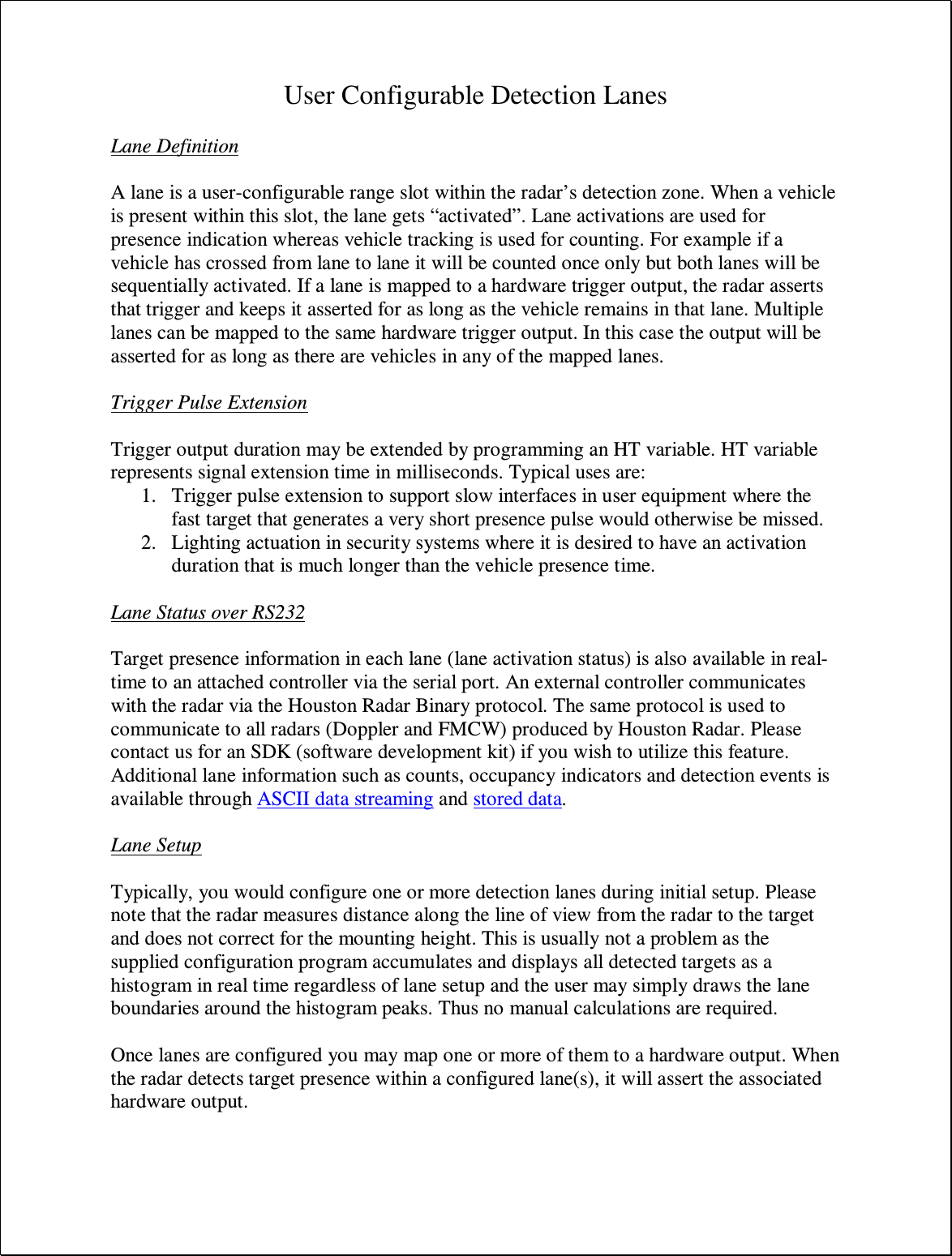 User Configurable Detection Lanes  Lane Definition  A lane is a user-configurable range slot within the radar’s detection zone. When a vehicle is present within this slot, the lane gets “activated”. Lane activations are used for presence indication whereas vehicle tracking is used for counting. For example if a vehicle has crossed from lane to lane it will be counted once only but both lanes will be sequentially activated. If a lane is mapped to a hardware trigger output, the radar asserts that trigger and keeps it asserted for as long as the vehicle remains in that lane. Multiple lanes can be mapped to the same hardware trigger output. In this case the output will be asserted for as long as there are vehicles in any of the mapped lanes.  Trigger Pulse Extension  Trigger output duration may be extended by programming an HT variable. HT variable represents signal extension time in milliseconds. Typical uses are: 1. Trigger pulse extension to support slow interfaces in user equipment where the fast target that generates a very short presence pulse would otherwise be missed. 2. Lighting actuation in security systems where it is desired to have an activation duration that is much longer than the vehicle presence time.  Lane Status over RS232  Target presence information in each lane (lane activation status) is also available in real-time to an attached controller via the serial port. An external controller communicates with the radar via the Houston Radar Binary protocol. The same protocol is used to communicate to all radars (Doppler and FMCW) produced by Houston Radar. Please contact us for an SDK (software development kit) if you wish to utilize this feature. Additional lane information such as counts, occupancy indicators and detection events is available through ASCII data streaming and stored data.  Lane Setup  Typically, you would configure one or more detection lanes during initial setup. Please note that the radar measures distance along the line of view from the radar to the target and does not correct for the mounting height. This is usually not a problem as the supplied configuration program accumulates and displays all detected targets as a histogram in real time regardless of lane setup and the user may simply draws the lane boundaries around the histogram peaks. Thus no manual calculations are required.  Once lanes are configured you may map one or more of them to a hardware output. When the radar detects target presence within a configured lane(s), it will assert the associated hardware output.  
