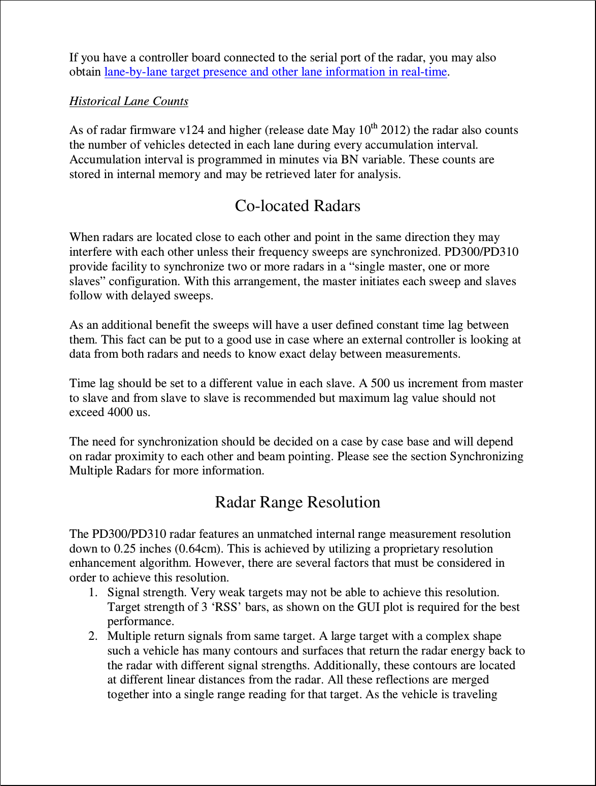 If you have a controller board connected to the serial port of the radar, you may also obtain lane-by-lane target presence and other lane information in real-time.   Historical Lane Counts  As of radar firmware v124 and higher (release date May 10th 2012) the radar also counts the number of vehicles detected in each lane during every accumulation interval. Accumulation interval is programmed in minutes via BN variable. These counts are stored in internal memory and may be retrieved later for analysis.  Co-located Radars  When radars are located close to each other and point in the same direction they may interfere with each other unless their frequency sweeps are synchronized. PD300/PD310 provide facility to synchronize two or more radars in a “single master, one or more slaves” configuration. With this arrangement, the master initiates each sweep and slaves follow with delayed sweeps.   As an additional benefit the sweeps will have a user defined constant time lag between them. This fact can be put to a good use in case where an external controller is looking at data from both radars and needs to know exact delay between measurements.  Time lag should be set to a different value in each slave. A 500 us increment from master to slave and from slave to slave is recommended but maximum lag value should not exceed 4000 us.  The need for synchronization should be decided on a case by case base and will depend on radar proximity to each other and beam pointing. Please see the section Synchronizing Multiple Radars for more information.  Radar Range Resolution  The PD300/PD310 radar features an unmatched internal range measurement resolution down to 0.25 inches (0.64cm). This is achieved by utilizing a proprietary resolution enhancement algorithm. However, there are several factors that must be considered in order to achieve this resolution. 1. Signal strength. Very weak targets may not be able to achieve this resolution. Target strength of 3 ‘RSS’ bars, as shown on the GUI plot is required for the best performance. 2. Multiple return signals from same target. A large target with a complex shape such a vehicle has many contours and surfaces that return the radar energy back to the radar with different signal strengths. Additionally, these contours are located at different linear distances from the radar. All these reflections are merged together into a single range reading for that target. As the vehicle is traveling 
