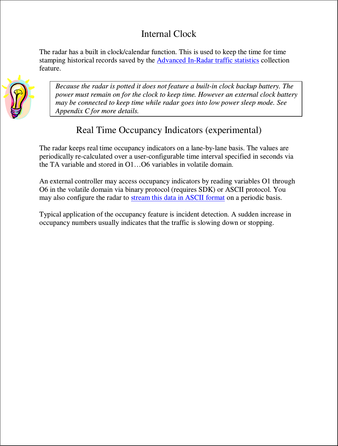Internal Clock  The radar has a built in clock/calendar function. This is used to keep the time for time stamping historical records saved by the Advanced In-Radar traffic statistics collection feature.  Because the radar is potted it does not feature a built-in clock backup battery. The power must remain on for the clock to keep time. However an external clock battery may be connected to keep time while radar goes into low power sleep mode. See Appendix C for more details.  Real Time Occupancy Indicators (experimental)  The radar keeps real time occupancy indicators on a lane-by-lane basis. The values are periodically re-calculated over a user-configurable time interval specified in seconds via the TA variable and stored in O1…O6 variables in volatile domain.  An external controller may access occupancy indicators by reading variables O1 through O6 in the volatile domain via binary protocol (requires SDK) or ASCII protocol. You may also configure the radar to stream this data in ASCII format on a periodic basis.  Typical application of the occupancy feature is incident detection. A sudden increase in occupancy numbers usually indicates that the traffic is slowing down or stopping.  