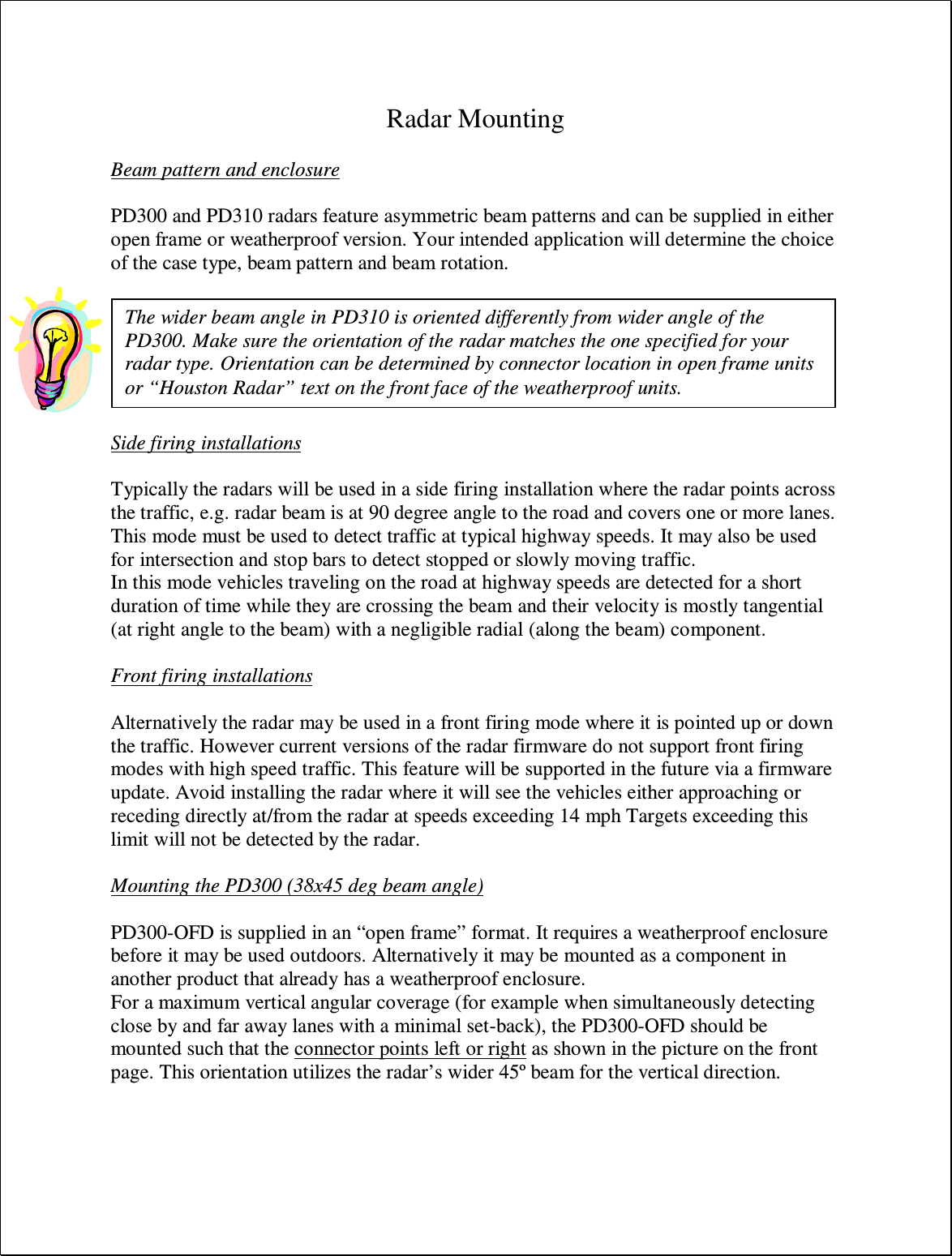  Radar Mounting  Beam pattern and enclosure  PD300 and PD310 radars feature asymmetric beam patterns and can be supplied in either open frame or weatherproof version. Your intended application will determine the choice of the case type, beam pattern and beam rotation.    Side firing installations  Typically the radars will be used in a side firing installation where the radar points across the traffic, e.g. radar beam is at 90 degree angle to the road and covers one or more lanes. This mode must be used to detect traffic at typical highway speeds. It may also be used for intersection and stop bars to detect stopped or slowly moving traffic. In this mode vehicles traveling on the road at highway speeds are detected for a short duration of time while they are crossing the beam and their velocity is mostly tangential (at right angle to the beam) with a negligible radial (along the beam) component.  Front firing installations  Alternatively the radar may be used in a front firing mode where it is pointed up or down the traffic. However current versions of the radar firmware do not support front firing modes with high speed traffic. This feature will be supported in the future via a firmware update. Avoid installing the radar where it will see the vehicles either approaching or receding directly at/from the radar at speeds exceeding 14 mph Targets exceeding this limit will not be detected by the radar.  Mounting the PD300 (38x45 deg beam angle)  PD300-OFD is supplied in an “open frame” format. It requires a weatherproof enclosure before it may be used outdoors. Alternatively it may be mounted as a component in another product that already has a weatherproof enclosure. For a maximum vertical angular coverage (for example when simultaneously detecting close by and far away lanes with a minimal set-back), the PD300-OFD should be mounted such that the connector points left or right as shown in the picture on the front page. This orientation utilizes the radar’s wider 45º beam for the vertical direction.  The wider beam angle in PD310 is oriented differently from wider angle of the PD300. Make sure the orientation of the radar matches the one specified for your radar type. Orientation can be determined by connector location in open frame units or “Houston Radar” text on the front face of the weatherproof units. 