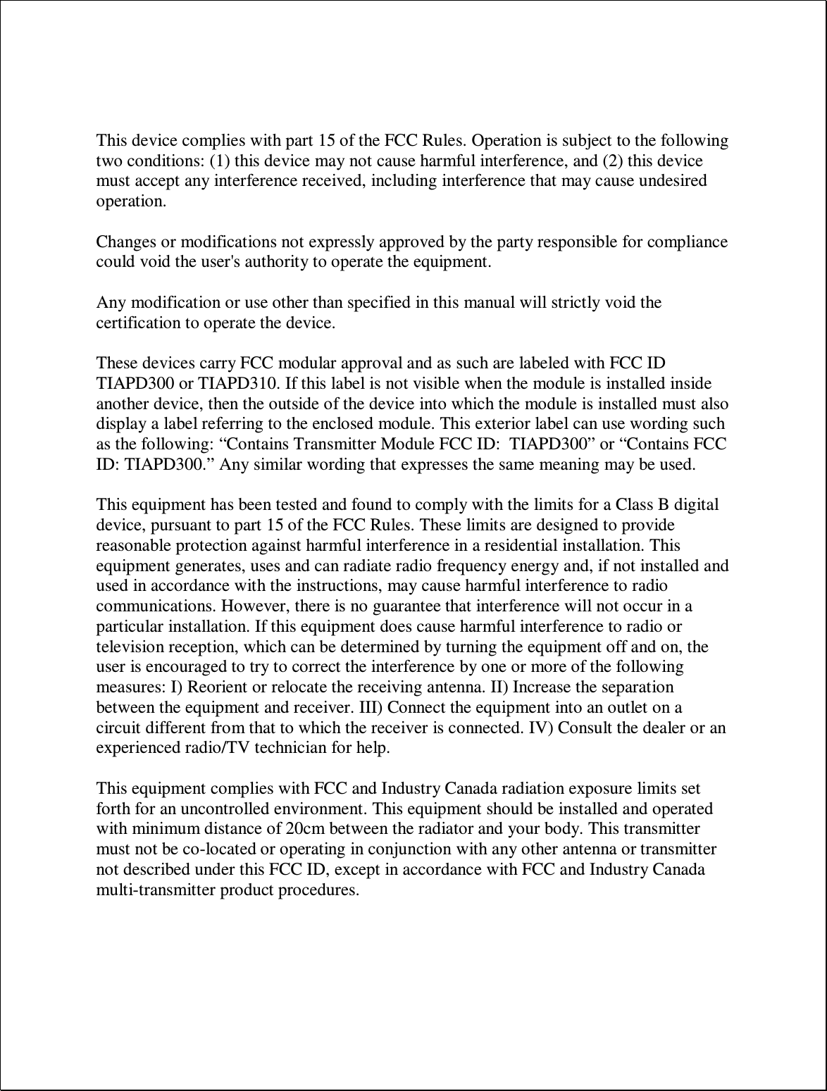    This device complies with part 15 of the FCC Rules. Operation is subject to the following two conditions: (1) this device may not cause harmful interference, and (2) this device must accept any interference received, including interference that may cause undesired operation.  Changes or modifications not expressly approved by the party responsible for compliance could void the user&apos;s authority to operate the equipment.  Any modification or use other than specified in this manual will strictly void the certification to operate the device.  These devices carry FCC modular approval and as such are labeled with FCC ID TIAPD300 or TIAPD310. If this label is not visible when the module is installed inside another device, then the outside of the device into which the module is installed must also display a label referring to the enclosed module. This exterior label can use wording such as the following: “Contains Transmitter Module FCC ID:  TIAPD300” or “Contains FCC ID: TIAPD300.” Any similar wording that expresses the same meaning may be used.   This equipment has been tested and found to comply with the limits for a Class B digital device, pursuant to part 15 of the FCC Rules. These limits are designed to provide reasonable protection against harmful interference in a residential installation. This equipment generates, uses and can radiate radio frequency energy and, if not installed and used in accordance with the instructions, may cause harmful interference to radio communications. However, there is no guarantee that interference will not occur in a particular installation. If this equipment does cause harmful interference to radio or television reception, which can be determined by turning the equipment off and on, the user is encouraged to try to correct the interference by one or more of the following measures: I) Reorient or relocate the receiving antenna. II) Increase the separation between the equipment and receiver. III) Connect the equipment into an outlet on a circuit different from that to which the receiver is connected. IV) Consult the dealer or an experienced radio/TV technician for help.  This equipment complies with FCC and Industry Canada radiation exposure limits set forth for an uncontrolled environment. This equipment should be installed and operated with minimum distance of 20cm between the radiator and your body. This transmitter must not be co-located or operating in conjunction with any other antenna or transmitter not described under this FCC ID, except in accordance with FCC and Industry Canada multi-transmitter product procedures.      