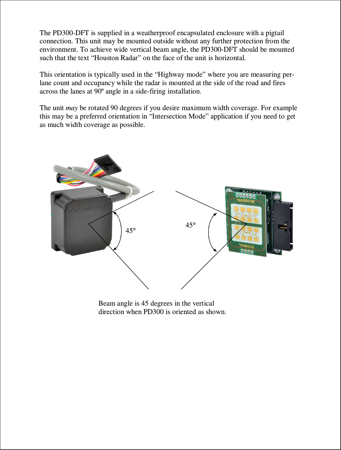 The PD300-DFT is supplied in a weatherproof encapsulated enclosure with a pigtail connection. This unit may be mounted outside without any further protection from the environment. To achieve wide vertical beam angle, the PD300-DFT should be mounted such that the text “Houston Radar” on the face of the unit is horizontal.  This orientation is typically used in the “Highway mode” where you are measuring per-lane count and occupancy while the radar is mounted at the side of the road and fires across the lanes at 90º angle in a side-firing installation.  The unit may be rotated 90 degrees if you desire maximum width coverage. For example this may be a preferred orientation in “Intersection Mode” application if you need to get as much width coverage as possible. 45° 45° Beam angle is 45 degrees in the vertical direction when PD300 is oriented as shown. 45° 