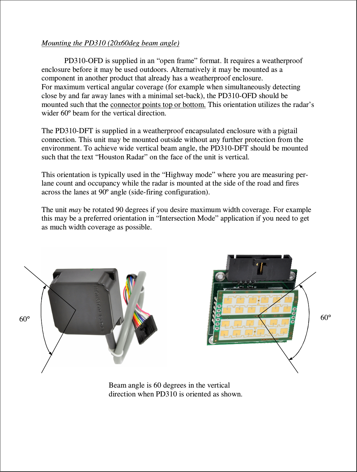  Mounting the PD310 (20x60deg beam angle)  PD310-OFD is supplied in an “open frame” format. It requires a weatherproof enclosure before it may be used outdoors. Alternatively it may be mounted as a component in another product that already has a weatherproof enclosure. For maximum vertical angular coverage (for example when simultaneously detecting close by and far away lanes with a minimal set-back), the PD310-OFD should be mounted such that the connector points top or bottom. This orientation utilizes the radar’s wider 60º beam for the vertical direction.  The PD310-DFT is supplied in a weatherproof encapsulated enclosure with a pigtail connection. This unit may be mounted outside without any further protection from the environment. To achieve wide vertical beam angle, the PD310-DFT should be mounted such that the text “Houston Radar” on the face of the unit is vertical.  This orientation is typically used in the “Highway mode” where you are measuring per-lane count and occupancy while the radar is mounted at the side of the road and fires across the lanes at 90º angle (side-firing configuration).  The unit may be rotated 90 degrees if you desire maximum width coverage. For example this may be a preferred orientation in “Intersection Mode” application if you need to get as much width coverage as possible. 60° 60° Beam angle is 60 degrees in the vertical direction when PD310 is oriented as shown. 
