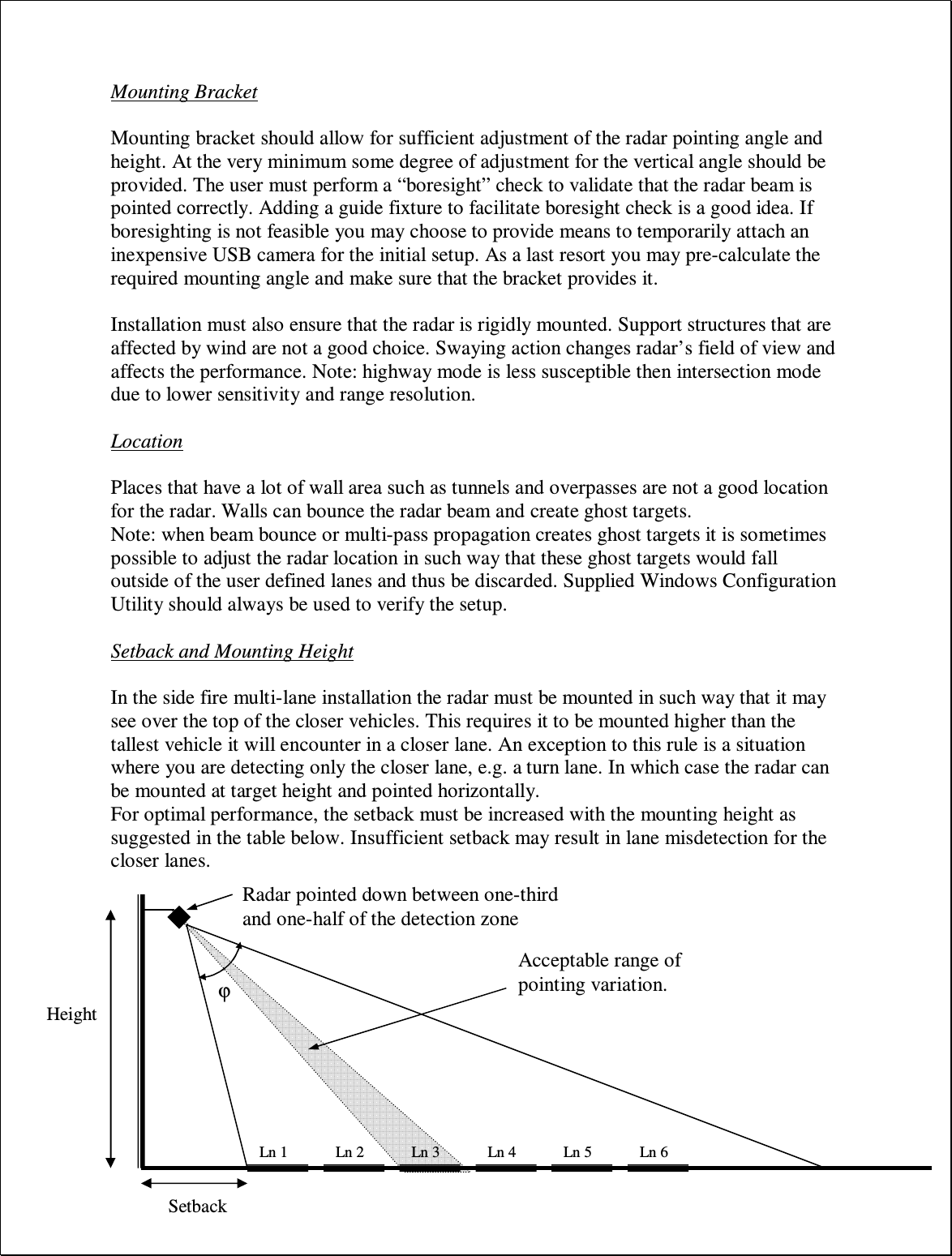 Mounting Bracket  Mounting bracket should allow for sufficient adjustment of the radar pointing angle and height. At the very minimum some degree of adjustment for the vertical angle should be provided. The user must perform a “boresight” check to validate that the radar beam is pointed correctly. Adding a guide fixture to facilitate boresight check is a good idea. If boresighting is not feasible you may choose to provide means to temporarily attach an inexpensive USB camera for the initial setup. As a last resort you may pre-calculate the required mounting angle and make sure that the bracket provides it.  Installation must also ensure that the radar is rigidly mounted. Support structures that are affected by wind are not a good choice. Swaying action changes radar’s field of view and affects the performance. Note: highway mode is less susceptible then intersection mode due to lower sensitivity and range resolution.  Location  Places that have a lot of wall area such as tunnels and overpasses are not a good location for the radar. Walls can bounce the radar beam and create ghost targets.  Note: when beam bounce or multi-pass propagation creates ghost targets it is sometimes possible to adjust the radar location in such way that these ghost targets would fall outside of the user defined lanes and thus be discarded. Supplied Windows Configuration Utility should always be used to verify the setup.  Setback and Mounting Height  In the side fire multi-lane installation the radar must be mounted in such way that it may see over the top of the closer vehicles. This requires it to be mounted higher than the tallest vehicle it will encounter in a closer lane. An exception to this rule is a situation where you are detecting only the closer lane, e.g. a turn lane. In which case the radar can be mounted at target height and pointed horizontally. For optimal performance, the setback must be increased with the mounting height as suggested in the table below. Insufficient setback may result in lane misdetection for the closer lanes.            Ln 1  Ln 2  Ln 3  Ln 4  Ln 5  Ln 6 Setback Height Radar pointed down between one-third and one-half of the detection zone Acceptable range of pointing variation. ϕ 