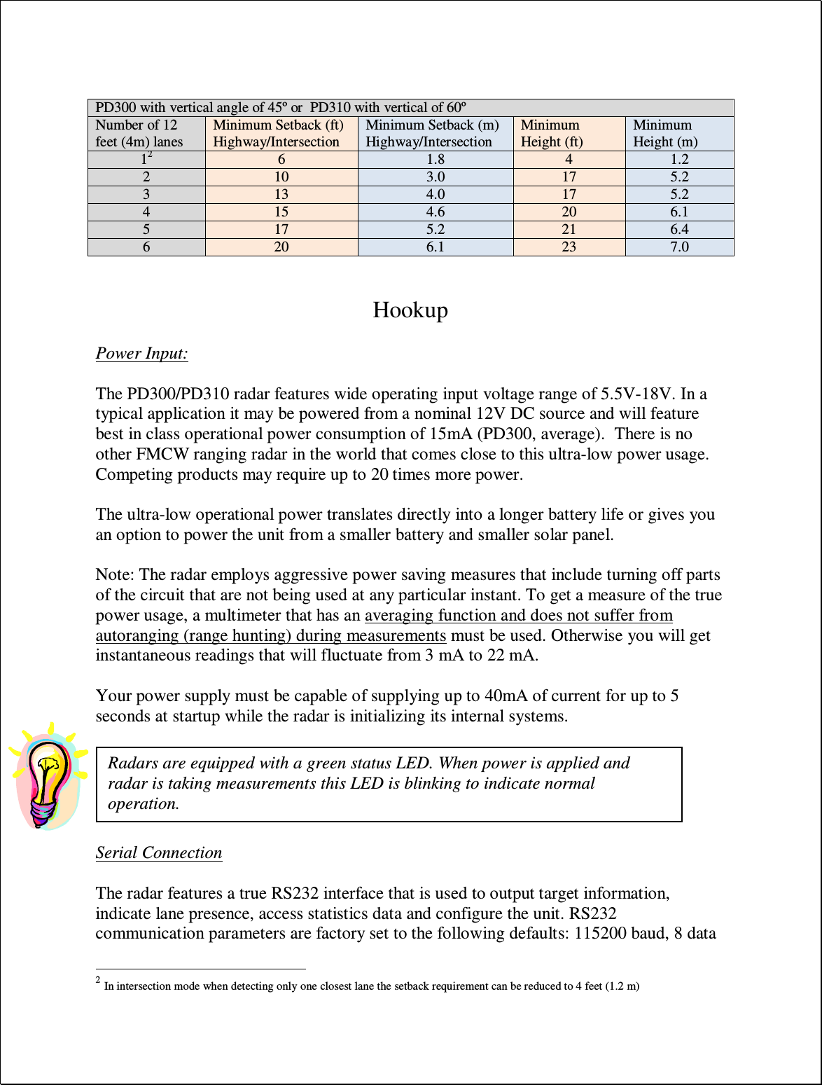    Hookup  Power Input:  The PD300/PD310 radar features wide operating input voltage range of 5.5V-18V. In a typical application it may be powered from a nominal 12V DC source and will feature best in class operational power consumption of 15mA (PD300, average).  There is no other FMCW ranging radar in the world that comes close to this ultra-low power usage. Competing products may require up to 20 times more power.  The ultra-low operational power translates directly into a longer battery life or gives you an option to power the unit from a smaller battery and smaller solar panel.   Note: The radar employs aggressive power saving measures that include turning off parts of the circuit that are not being used at any particular instant. To get a measure of the true power usage, a multimeter that has an averaging function and does not suffer from autoranging (range hunting) during measurements must be used. Otherwise you will get instantaneous readings that will fluctuate from 3 mA to 22 mA.  Your power supply must be capable of supplying up to 40mA of current for up to 5 seconds at startup while the radar is initializing its internal systems.    Serial Connection  The radar features a true RS232 interface that is used to output target information, indicate lane presence, access statistics data and configure the unit. RS232 communication parameters are factory set to the following defaults: 115200 baud, 8 data                                                 2 In intersection mode when detecting only one closest lane the setback requirement can be reduced to 4 feet (1.2 m) PD300 with vertical angle of 45º or  PD310 with vertical of 60º Number of 12 feet (4m) lanes Minimum Setback (ft) Highway/Intersection Minimum Setback (m) Highway/Intersection Minimum Height (ft) Minimum Height (m) 12 6 1.8 4 1.2 2 10 3.0 17 5.2 3 13 4.0 17 5.2 4 15 4.6 20 6.1 5 17 5.2 21 6.4 6 20 6.1 23 7.0 Radars are equipped with a green status LED. When power is applied and radar is taking measurements this LED is blinking to indicate normal operation. 