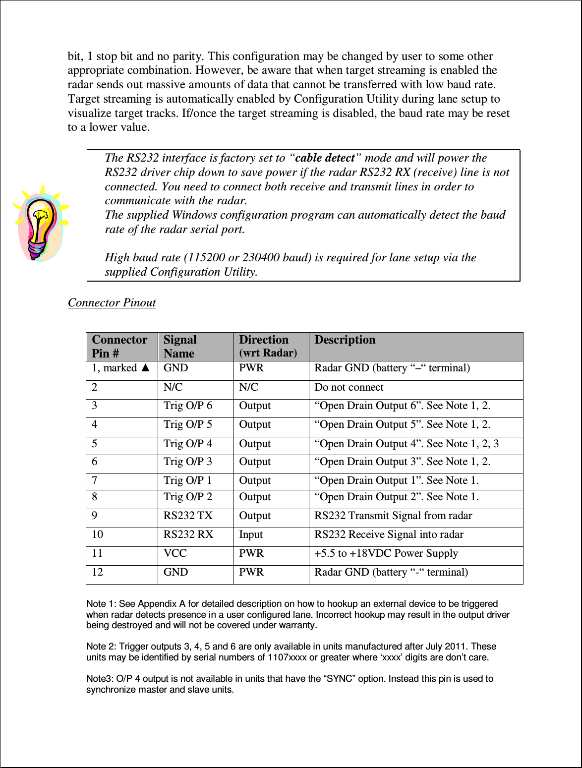 bit, 1 stop bit and no parity. This configuration may be changed by user to some other appropriate combination. However, be aware that when target streaming is enabled the radar sends out massive amounts of data that cannot be transferred with low baud rate. Target streaming is automatically enabled by Configuration Utility during lane setup to visualize target tracks. If/once the target streaming is disabled, the baud rate may be reset to a lower value.  The RS232 interface is factory set to “cable detect” mode and will power the RS232 driver chip down to save power if the radar RS232 RX (receive) line is not connected. You need to connect both receive and transmit lines in order to communicate with the radar. The supplied Windows configuration program can automatically detect the baud rate of the radar serial port.  High baud rate (115200 or 230400 baud) is required for lane setup via the supplied Configuration Utility.  Connector Pinout   Note 1: See Appendix A for detailed description on how to hookup an external device to be triggered when radar detects presence in a user configured lane. Incorrect hookup may result in the output driver being destroyed and will not be covered under warranty.    Note 2: Trigger outputs 3, 4, 5 and 6 are only available in units manufactured after July 2011. These units may be identified by serial numbers of 1107xxxx or greater where ‘xxxx’ digits are don’t care.  Note3: O/P 4 output is not available in units that have the “SYNC” option. Instead this pin is used to synchronize master and slave units. Connector Pin # Signal Name Direction (wrt Radar) Description 1, marked ▲ GND PWR Radar GND (battery “–“ terminal) 2 N/C N/C Do not connect 3 Trig O/P 6 Output “Open Drain Output 6”. See Note 1, 2. 4 Trig O/P 5 Output “Open Drain Output 5”. See Note 1, 2. 5 Trig O/P 4 Output “Open Drain Output 4”. See Note 1, 2, 3 6 Trig O/P 3 Output “Open Drain Output 3”. See Note 1, 2. 7 Trig O/P 1 Output “Open Drain Output 1”. See Note 1. 8 Trig O/P 2 Output “Open Drain Output 2”. See Note 1. 9 RS232 TX Output RS232 Transmit Signal from radar 10 RS232 RX Input RS232 Receive Signal into radar 11 VCC PWR +5.5 to +18VDC Power Supply 12 GND PWR Radar GND (battery “-“ terminal) 