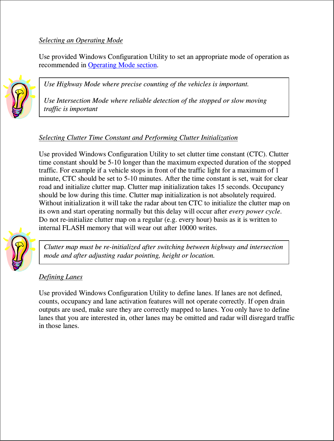  Selecting an Operating Mode  Use provided Windows Configuration Utility to set an appropriate mode of operation as recommended in Operating Mode section.     Selecting Clutter Time Constant and Performing Clutter Initialization  Use provided Windows Configuration Utility to set clutter time constant (CTC). Clutter time constant should be 5-10 longer than the maximum expected duration of the stopped traffic. For example if a vehicle stops in front of the traffic light for a maximum of 1 minute, CTC should be set to 5-10 minutes. After the time constant is set, wait for clear road and initialize clutter map. Clutter map initialization takes 15 seconds. Occupancy should be low during this time. Clutter map initialization is not absolutely required. Without initialization it will take the radar about ten CTC to initialize the clutter map on its own and start operating normally but this delay will occur after every power cycle. Do not re-initialize clutter map on a regular (e.g. every hour) basis as it is written to internal FLASH memory that will wear out after 10000 writes.    Defining Lanes  Use provided Windows Configuration Utility to define lanes. If lanes are not defined, counts, occupancy and lane activation features will not operate correctly. If open drain outputs are used, make sure they are correctly mapped to lanes. You only have to define lanes that you are interested in, other lanes may be omitted and radar will disregard traffic in those lanes. Clutter map must be re-initialized after switching between highway and intersection mode and after adjusting radar pointing, height or location. Use Highway Mode where precise counting of the vehicles is important.  Use Intersection Mode where reliable detection of the stopped or slow moving traffic is important 