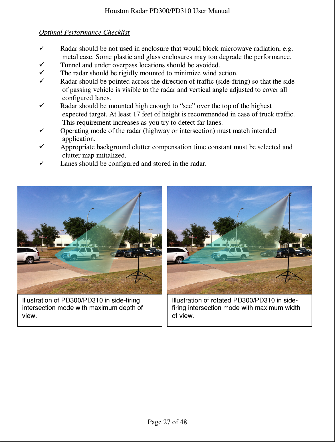 Houston Radar PD300/PD310 User Manual  Page 27 of 48 Optimal Performance Checklist   Radar should be not used in enclosure that would block microwave radiation, e.g. metal case. Some plastic and glass enclosures may too degrade the performance.  Tunnel and under overpass locations should be avoided.  The radar should be rigidly mounted to minimize wind action.  Radar should be pointed across the direction of traffic (side-firing) so that the side of passing vehicle is visible to the radar and vertical angle adjusted to cover all configured lanes.  Radar should be mounted high enough to “see” over the top of the highest expected target. At least 17 feet of height is recommended in case of truck traffic. This requirement increases as you try to detect far lanes.  Operating mode of the radar (highway or intersection) must match intended application.  Appropriate background clutter compensation time constant must be selected and clutter map initialized.  Lanes should be configured and stored in the radar.     Illustration of PD300/PD310 in side-firing intersection mode with maximum depth of view. Illustration of rotated PD300/PD310 in side-firing intersection mode with maximum width of view. 