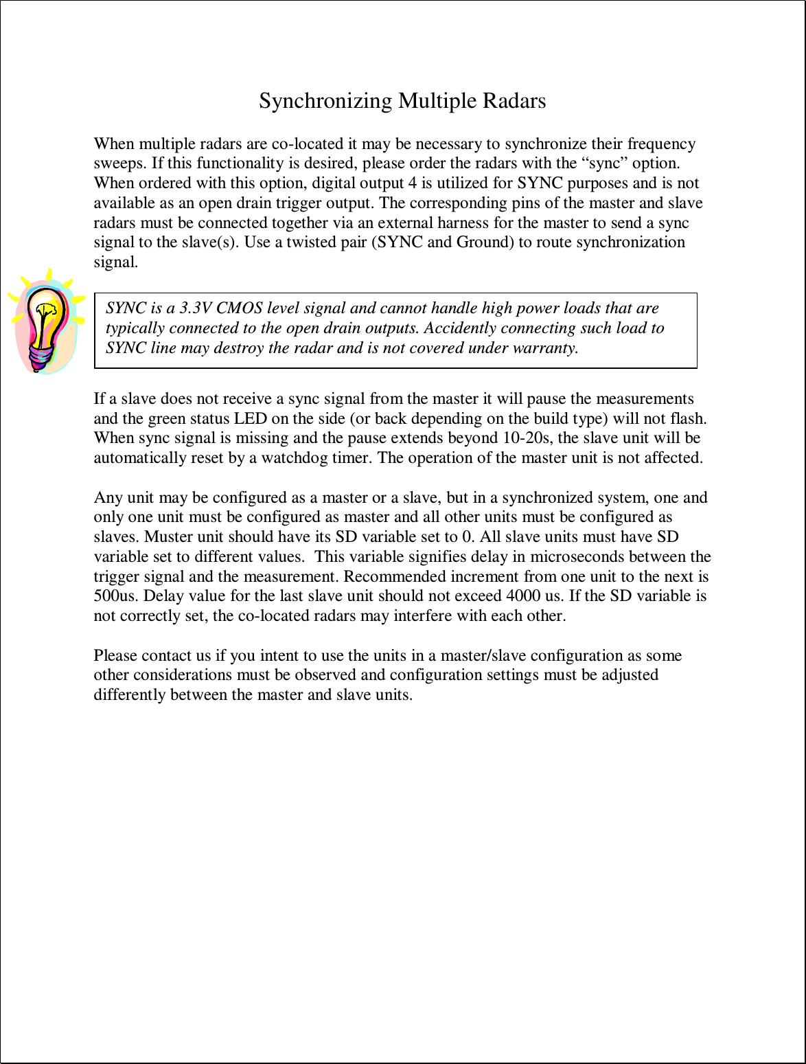  Synchronizing Multiple Radars  When multiple radars are co-located it may be necessary to synchronize their frequency sweeps. If this functionality is desired, please order the radars with the “sync” option. When ordered with this option, digital output 4 is utilized for SYNC purposes and is not available as an open drain trigger output. The corresponding pins of the master and slave radars must be connected together via an external harness for the master to send a sync signal to the slave(s). Use a twisted pair (SYNC and Ground) to route synchronization signal.    If a slave does not receive a sync signal from the master it will pause the measurements and the green status LED on the side (or back depending on the build type) will not flash. When sync signal is missing and the pause extends beyond 10-20s, the slave unit will be automatically reset by a watchdog timer. The operation of the master unit is not affected.  Any unit may be configured as a master or a slave, but in a synchronized system, one and only one unit must be configured as master and all other units must be configured as slaves. Muster unit should have its SD variable set to 0. All slave units must have SD variable set to different values.  This variable signifies delay in microseconds between the trigger signal and the measurement. Recommended increment from one unit to the next is 500us. Delay value for the last slave unit should not exceed 4000 us. If the SD variable is not correctly set, the co-located radars may interfere with each other.  Please contact us if you intent to use the units in a master/slave configuration as some other considerations must be observed and configuration settings must be adjusted differently between the master and slave units.SYNC is a 3.3V CMOS level signal and cannot handle high power loads that are typically connected to the open drain outputs. Accidently connecting such load to SYNC line may destroy the radar and is not covered under warranty. 