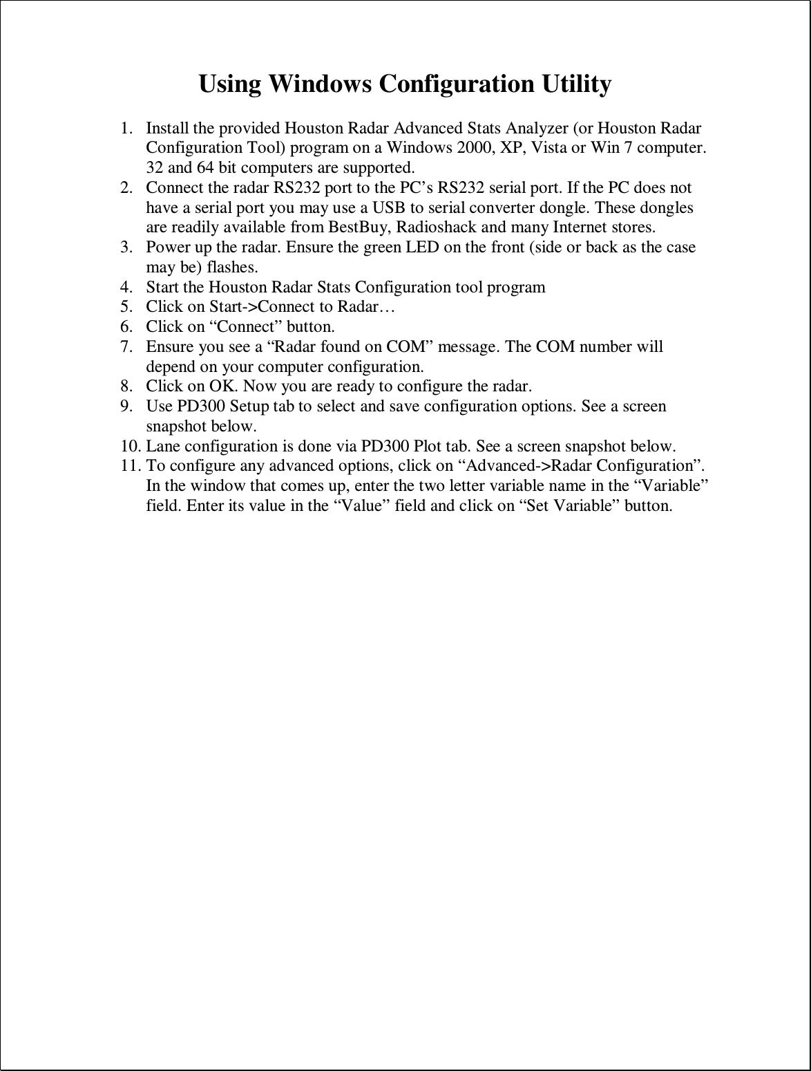 Using Windows Configuration Utility  1. Install the provided Houston Radar Advanced Stats Analyzer (or Houston Radar Configuration Tool) program on a Windows 2000, XP, Vista or Win 7 computer. 32 and 64 bit computers are supported. 2. Connect the radar RS232 port to the PC’s RS232 serial port. If the PC does not have a serial port you may use a USB to serial converter dongle. These dongles are readily available from BestBuy, Radioshack and many Internet stores. 3. Power up the radar. Ensure the green LED on the front (side or back as the case may be) flashes. 4. Start the Houston Radar Stats Configuration tool program 5. Click on Start-&gt;Connect to Radar… 6. Click on “Connect” button. 7. Ensure you see a “Radar found on COM” message. The COM number will depend on your computer configuration. 8. Click on OK. Now you are ready to configure the radar. 9. Use PD300 Setup tab to select and save configuration options. See a screen snapshot below. 10. Lane configuration is done via PD300 Plot tab. See a screen snapshot below. 11. To configure any advanced options, click on “Advanced-&gt;Radar Configuration”. In the window that comes up, enter the two letter variable name in the “Variable” field. Enter its value in the “Value” field and click on “Set Variable” button. 