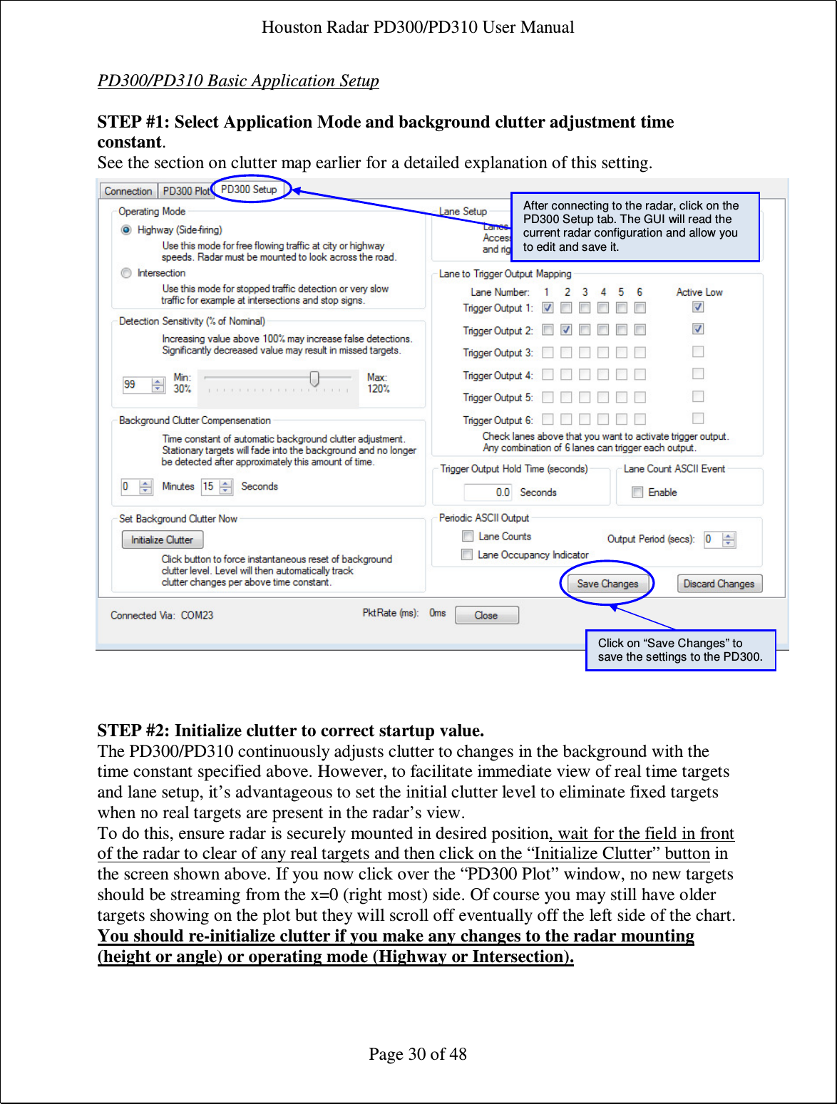 Houston Radar PD300/PD310 User Manual  Page 30 of 48 PD300/PD310 Basic Application Setup  STEP #1: Select Application Mode and background clutter adjustment time constant. See the section on clutter map earlier for a detailed explanation of this setting.                             STEP #2: Initialize clutter to correct startup value. The PD300/PD310 continuously adjusts clutter to changes in the background with the time constant specified above. However, to facilitate immediate view of real time targets and lane setup, it’s advantageous to set the initial clutter level to eliminate fixed targets when no real targets are present in the radar’s view. To do this, ensure radar is securely mounted in desired position, wait for the field in front of the radar to clear of any real targets and then click on the “Initialize Clutter” button in the screen shown above. If you now click over the “PD300 Plot” window, no new targets should be streaming from the x=0 (right most) side. Of course you may still have older targets showing on the plot but they will scroll off eventually off the left side of the chart. You should re-initialize clutter if you make any changes to the radar mounting (height or angle) or operating mode (Highway or Intersection).After connecting to the radar, click on the PD300 Setup tab. The GUI will read the current radar configuration and allow you to edit and save it. Click on “Save Changes” to save the settings to the PD300. 