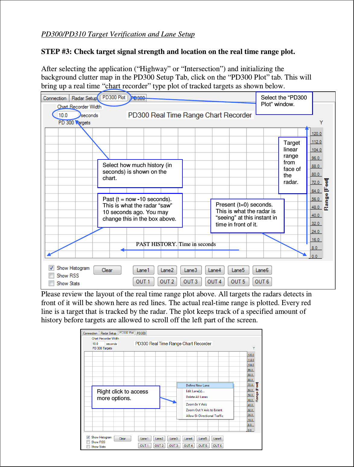 PD300/PD310 Target Verification and Lane Setup  STEP #3: Check target signal strength and location on the real time range plot.  After selecting the application (“Highway” or “Intersection”) and initializing the background clutter map in the PD300 Setup Tab, click on the “PD300 Plot” tab. This will bring up a real time “chart recorder” type plot of tracked targets as shown below.                        Please review the layout of the real time range plot above. All targets the radars detects in front of it will be shown here as red lines. The actual real-time range is plotted. Every red line is a target that is tracked by the radar. The plot keeps track of a specified amount of history before targets are allowed to scroll off the left part of the screen. Select how much history (in seconds) is shown on the chart. Present (t=0) seconds. This is what the radar is “seeing” at this instant in time in front of it. Past (t = now -10 seconds). This is what the radar “saw” 10 seconds ago. You may change this in the box above. PAST HISTORY. Time in seconds Target linear range from face of the radar. Right click to access more options. Select the “PD300 Plot” window. 