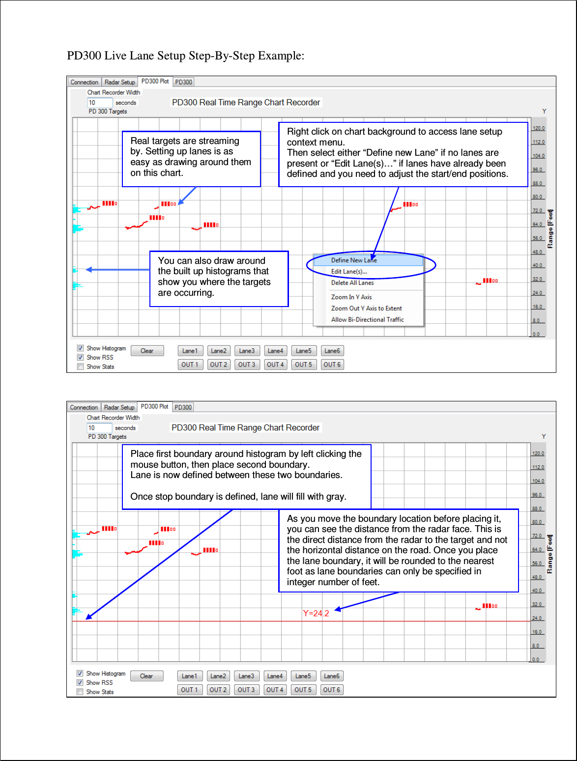 PD300 Live Lane Setup Step-By-Step Example:                                            Right click on chart background to access lane setup context menu. Then select either “Define new Lane” if no lanes are present or “Edit Lane(s)…” if lanes have already been defined and you need to adjust the start/end positions. Real targets are streaming by. Setting up lanes is as easy as drawing around them on this chart. Place first boundary around histogram by left clicking the mouse button, then place second boundary. Lane is now defined between these two boundaries.  Once stop boundary is defined, lane will fill with gray. You can also draw around the built up histograms that show you where the targets are occurring. As you move the boundary location before placing it, you can see the distance from the radar face. This is the direct distance from the radar to the target and not the horizontal distance on the road. Once you place the lane boundary, it will be rounded to the nearest foot as lane boundaries can only be specified in integer number of feet. 