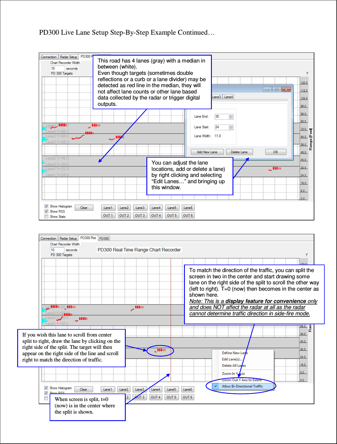 PD300 Live Lane Setup Step-By-Step Example Continued…                              This road has 4 lanes (gray) with a median in between (white). Even though targets (sometimes double reflections or a curb or a lane divider) may be detected as red line in the median, they will not affect lane counts or other lane based data collected by the radar or trigger digital outputs. You can adjust the lane locations, add or delete a lane) by right clicking and selecting “Edit Lanes…” and bringing up this window.  To match the direction of the traffic, you can split the screen in two in the center and start drawing some lane on the right side of the split to scroll the other way (left to right). T=0 (now) then becomes in the center as shown here. Note: This is a display feature for convenience only and does NOT affect the radar at all as the radar cannot determine traffic direction in side-fire mode.  If you wish this lane to scroll from center split to right, draw the lane by clicking on the right side of the split. The target will then appear on the right side of the line and scroll right to match the direction of traffic. When screen is split, t=0 (now) is in the center where the split is shown. 