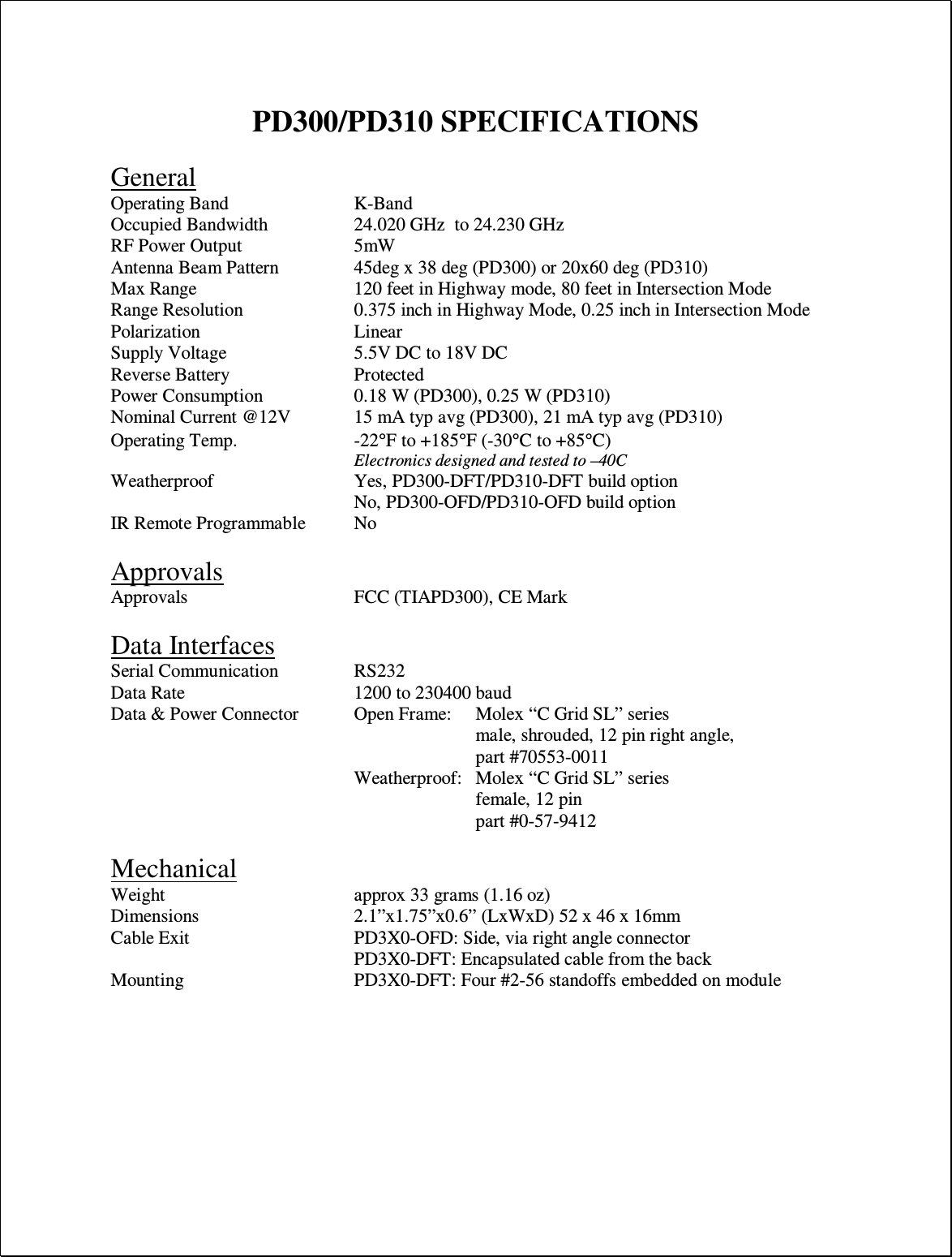  PD300/PD310 SPECIFICATIONS  General Operating Band     K-Band Occupied Bandwidth    24.020 GHz  to 24.230 GHz RF Power Output    5mW Antenna Beam Pattern    45deg x 38 deg (PD300) or 20x60 deg (PD310) Max Range      120 feet in Highway mode, 80 feet in Intersection Mode Range Resolution    0.375 inch in Highway Mode, 0.25 inch in Intersection Mode Polarization      Linear Supply Voltage     5.5V DC to 18V DC Reverse Battery     Protected Power Consumption    0.18 W (PD300), 0.25 W (PD310) Nominal Current @12V   15 mA typ avg (PD300), 21 mA typ avg (PD310) Operating Temp.  -22°F to +185°F (-30°C to +85°C) Electronics designed and tested to –40C Weatherproof      Yes, PD300-DFT/PD310-DFT build option No, PD300-OFD/PD310-OFD build option  IR Remote Programmable  No  Approvals Approvals      FCC (TIAPD300), CE Mark  Data Interfaces Serial Communication    RS232 Data Rate      1200 to 230400 baud Data &amp; Power Connector  Open Frame:   Molex “C Grid SL” series male, shrouded, 12 pin right angle,  part #70553-0011   Weatherproof:   Molex “C Grid SL” series female, 12 pin  part #0-57-9412  Mechanical Weight       approx 33 grams (1.16 oz) Dimensions      2.1”x1.75”x0.6” (LxWxD) 52 x 46 x 16mm Cable Exit      PD3X0-OFD: Side, via right angle connector         PD3X0-DFT: Encapsulated cable from the back Mounting      PD3X0-DFT: Four #2-56 standoffs embedded on module   