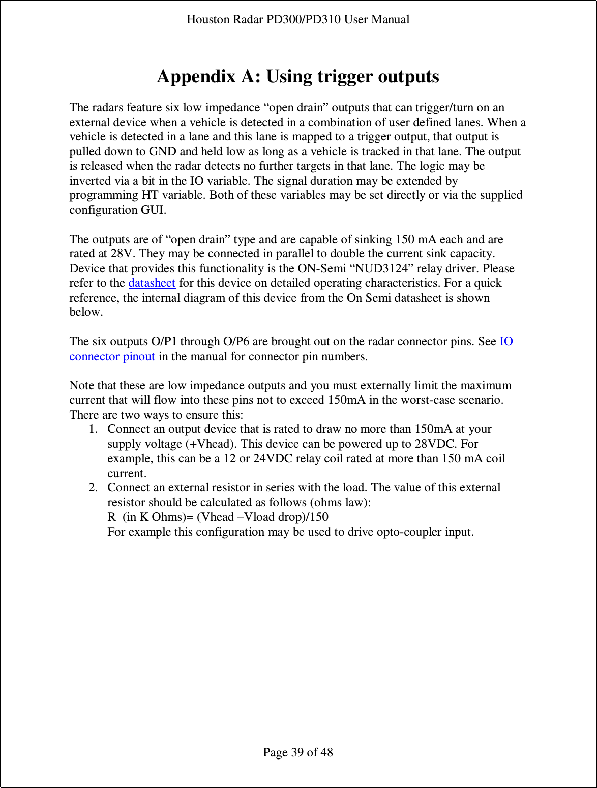 Houston Radar PD300/PD310 User Manual  Page 39 of 48  Appendix A: Using trigger outputs  The radars feature six low impedance “open drain” outputs that can trigger/turn on an external device when a vehicle is detected in a combination of user defined lanes. When a vehicle is detected in a lane and this lane is mapped to a trigger output, that output is pulled down to GND and held low as long as a vehicle is tracked in that lane. The output is released when the radar detects no further targets in that lane. The logic may be inverted via a bit in the IO variable. The signal duration may be extended by programming HT variable. Both of these variables may be set directly or via the supplied configuration GUI.  The outputs are of “open drain” type and are capable of sinking 150 mA each and are rated at 28V. They may be connected in parallel to double the current sink capacity. Device that provides this functionality is the ON-Semi “NUD3124” relay driver. Please refer to the datasheet for this device on detailed operating characteristics. For a quick reference, the internal diagram of this device from the On Semi datasheet is shown below.  The six outputs O/P1 through O/P6 are brought out on the radar connector pins. See IO connector pinout in the manual for connector pin numbers.  Note that these are low impedance outputs and you must externally limit the maximum current that will flow into these pins not to exceed 150mA in the worst-case scenario. There are two ways to ensure this: 1. Connect an output device that is rated to draw no more than 150mA at your supply voltage (+Vhead). This device can be powered up to 28VDC. For example, this can be a 12 or 24VDC relay coil rated at more than 150 mA coil current. 2. Connect an external resistor in series with the load. The value of this external resistor should be calculated as follows (ohms law): R  (in K Ohms)= (Vhead –Vload drop)/150 For example this configuration may be used to drive opto-coupler input. 