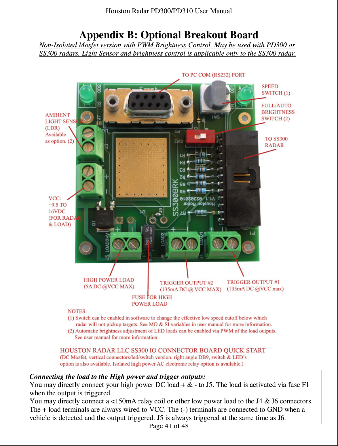 Houston Radar PD300/PD310 User Manual  Page 41 of 48 Appendix B: Optional Breakout Board Non-Isolated Mosfet version with PWM Brightness Control. May be used with PD300 or SS300 radars. Light Sensor and brightness control is applicable only to the SS300 radar.      Connecting the load to the High power and trigger outputs: You may directly connect your high power DC load + &amp; - to J5. The load is activated via fuse F1 when the output is triggered. You may directly connect a &lt;150mA relay coil or other low power load to the J4 &amp; J6 connectors. The + load terminals are always wired to VCC. The (-) terminals are connected to GND when a vehicle is detected and the output triggered. J5 is always triggered at the same time as J6. 