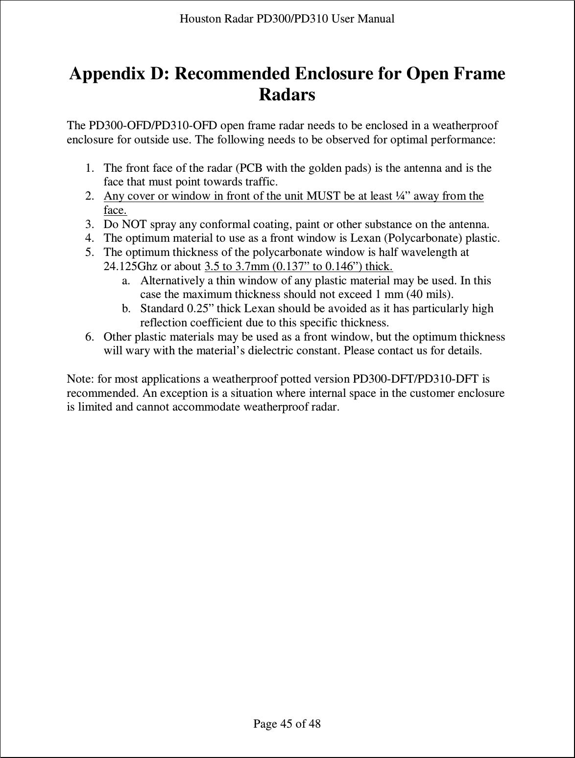 Houston Radar PD300/PD310 User Manual  Page 45 of 48  Appendix D: Recommended Enclosure for Open Frame Radars  The PD300-OFD/PD310-OFD open frame radar needs to be enclosed in a weatherproof enclosure for outside use. The following needs to be observed for optimal performance:  1. The front face of the radar (PCB with the golden pads) is the antenna and is the face that must point towards traffic. 2. Any cover or window in front of the unit MUST be at least ¼” away from the face. 3. Do NOT spray any conformal coating, paint or other substance on the antenna. 4. The optimum material to use as a front window is Lexan (Polycarbonate) plastic. 5. The optimum thickness of the polycarbonate window is half wavelength at 24.125Ghz or about 3.5 to 3.7mm (0.137” to 0.146”) thick. a. Alternatively a thin window of any plastic material may be used. In this case the maximum thickness should not exceed 1 mm (40 mils). b. Standard 0.25” thick Lexan should be avoided as it has particularly high reflection coefficient due to this specific thickness. 6. Other plastic materials may be used as a front window, but the optimum thickness will wary with the material’s dielectric constant. Please contact us for details.  Note: for most applications a weatherproof potted version PD300-DFT/PD310-DFT is recommended. An exception is a situation where internal space in the customer enclosure is limited and cannot accommodate weatherproof radar.  