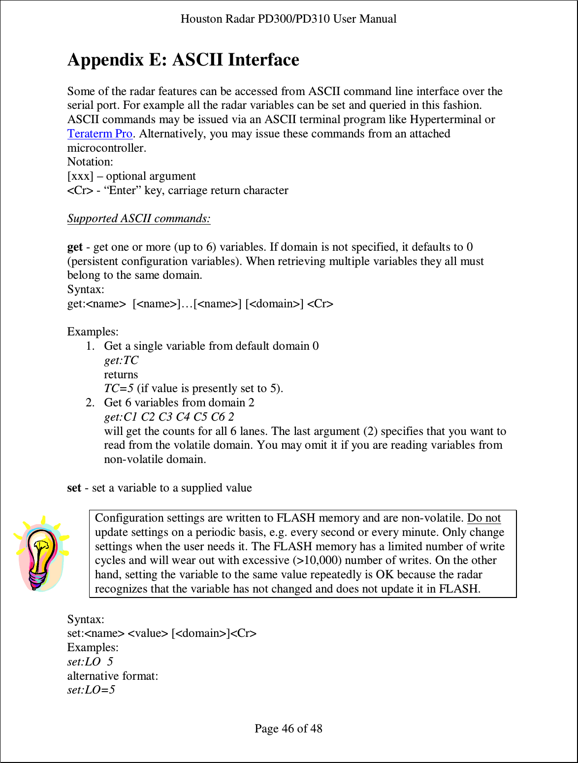 Houston Radar PD300/PD310 User Manual  Page 46 of 48 Appendix E: ASCII Interface  Some of the radar features can be accessed from ASCII command line interface over the serial port. For example all the radar variables can be set and queried in this fashion. ASCII commands may be issued via an ASCII terminal program like Hyperterminal or Teraterm Pro. Alternatively, you may issue these commands from an attached microcontroller. Notation: [xxx] – optional argument &lt;Cr&gt; - “Enter” key, carriage return character  Supported ASCII commands:  get - get one or more (up to 6) variables. If domain is not specified, it defaults to 0 (persistent configuration variables). When retrieving multiple variables they all must belong to the same domain. Syntax:  get:&lt;name&gt;  [&lt;name&gt;]…[&lt;name&gt;] [&lt;domain&gt;] &lt;Cr&gt;   Examples: 1. Get a single variable from default domain 0 get:TC returns  TC=5 (if value is presently set to 5). 2. Get 6 variables from domain 2 get:C1 C2 C3 C4 C5 C6 2 will get the counts for all 6 lanes. The last argument (2) specifies that you want to read from the volatile domain. You may omit it if you are reading variables from non-volatile domain.  set - set a variable to a supplied value  Configuration settings are written to FLASH memory and are non-volatile. Do not update settings on a periodic basis, e.g. every second or every minute. Only change settings when the user needs it. The FLASH memory has a limited number of write cycles and will wear out with excessive (&gt;10,000) number of writes. On the other hand, setting the variable to the same value repeatedly is OK because the radar recognizes that the variable has not changed and does not update it in FLASH.  Syntax:  set:&lt;name&gt; &lt;value&gt; [&lt;domain&gt;]&lt;Cr&gt;  Examples: set:LO  5  alternative format:  set:LO=5  