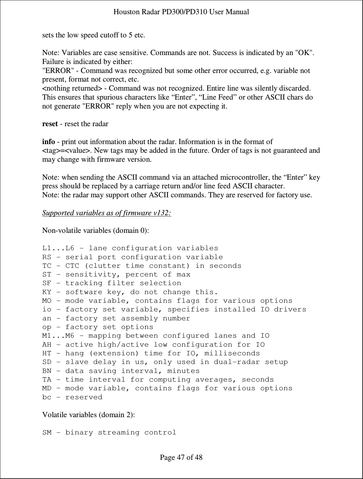 Houston Radar PD300/PD310 User Manual  Page 47 of 48 sets the low speed cutoff to 5 etc.   Note: Variables are case sensitive. Commands are not. Success is indicated by an &quot;OK&quot;. Failure is indicated by either:  &quot;ERROR&quot; - Command was recognized but some other error occurred, e.g. variable not present, format not correct, etc.  &lt;nothing returned&gt; - Command was not recognized. Entire line was silently discarded. This ensures that spurious characters like “Enter”, “Line Feed” or other ASCII chars do not generate &quot;ERROR&quot; reply when you are not expecting it.  reset - reset the radar  info - print out information about the radar. Information is in the format of &lt;tag&gt;=&lt;value&gt;. New tags may be added in the future. Order of tags is not guaranteed and may change with firmware version.   Note: when sending the ASCII command via an attached microcontroller, the “Enter” key press should be replaced by a carriage return and/or line feed ASCII character. Note: the radar may support other ASCII commands. They are reserved for factory use.  Supported variables as of firmware v132:  Non-volatile variables (domain 0):  L1...L6 - lane configuration variables RS - serial port configuration variable TC - CTC (clutter time constant) in seconds ST - sensitivity, percent of max SF - tracking filter selection KY - software key, do not change this. MO - mode variable, contains flags for various options io - factory set variable, specifies installed IO drivers an - factory set assembly number op - factory set options M1...M6 - mapping between configured lanes and IO AH - active high/active low configuration for IO HT - hang (extension) time for IO, milliseconds SD - slave delay in us, only used in dual-radar setup BN - data saving interval, minutes TA - time interval for computing averages, seconds MD – mode variable, contains flags for various options bc - reserved  Volatile variables (domain 2):  SM - binary streaming control 