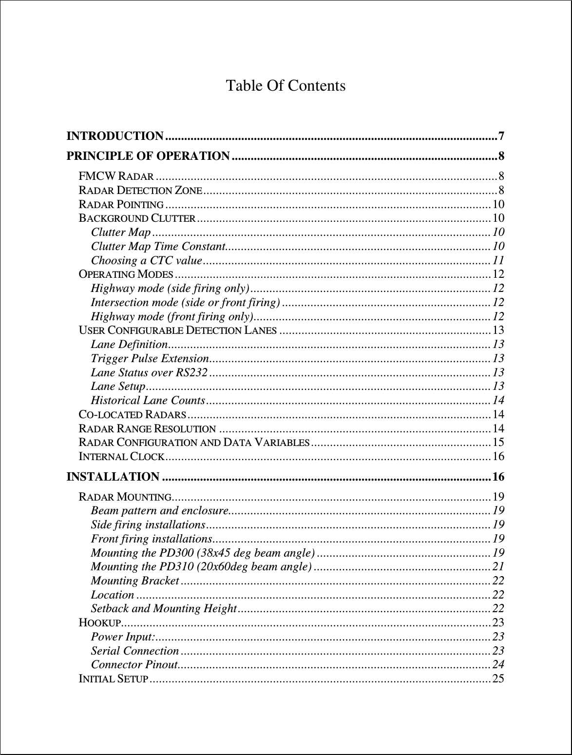   Table Of Contents   INTRODUCTION ......................................................................................................... 7 PRINCIPLE OF OPERATION .................................................................................... 8 FMCW RADAR ............................................................................................................ 8 RADAR DETECTION ZONE ............................................................................................. 8 RADAR POINTING ....................................................................................................... 10 BACKGROUND CLUTTER ............................................................................................. 10 Clutter Map ........................................................................................................... 10 Clutter Map Time Constant .................................................................................... 10 Choosing a CTC value ........................................................................................... 11 OPERATING MODES .................................................................................................... 12 Highway mode (side firing only) ............................................................................ 12 Intersection mode (side or front firing) .................................................................. 12 Highway mode (front firing only) ........................................................................... 12 USER CONFIGURABLE DETECTION LANES ................................................................... 13 Lane Definition ...................................................................................................... 13 Trigger Pulse Extension ......................................................................................... 13 Lane Status over RS232 ......................................................................................... 13 Lane Setup ............................................................................................................. 13 Historical Lane Counts .......................................................................................... 14 CO-LOCATED RADARS ................................................................................................ 14 RADAR RANGE RESOLUTION ...................................................................................... 14 RADAR CONFIGURATION AND DATA VARIABLES ......................................................... 15 INTERNAL CLOCK ....................................................................................................... 16 INSTALLATION ........................................................................................................ 16 RADAR MOUNTING ..................................................................................................... 19 Beam pattern and enclosure................................................................................... 19 Side firing installations .......................................................................................... 19 Front firing installations ........................................................................................ 19 Mounting the PD300 (38x45 deg beam angle) ....................................................... 19 Mounting the PD310 (20x60deg beam angle) ........................................................ 21 Mounting Bracket .................................................................................................. 22 Location ................................................................................................................ 22 Setback and Mounting Height ................................................................................ 22 HOOKUP ..................................................................................................................... 23 Power Input: .......................................................................................................... 23 Serial Connection .................................................................................................. 23 Connector Pinout................................................................................................... 24 INITIAL SETUP ............................................................................................................ 25 