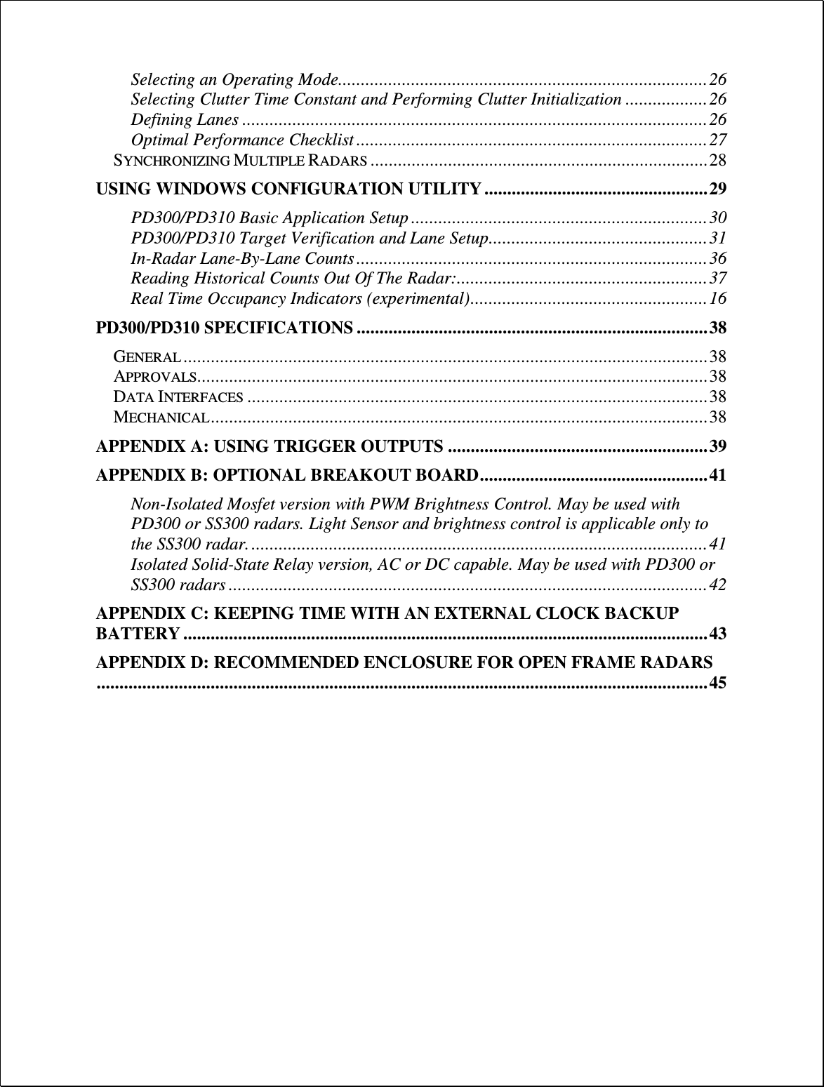 Selecting an Operating Mode ................................................................................. 26 Selecting Clutter Time Constant and Performing Clutter Initialization .................. 26 Defining Lanes ...................................................................................................... 26 Optimal Performance Checklist ............................................................................. 27 SYNCHRONIZING MULTIPLE RADARS .......................................................................... 28 USING WINDOWS CONFIGURATION UTILITY ................................................. 29 PD300/PD310 Basic Application Setup ................................................................. 30 PD300/PD310 Target Verification and Lane Setup ................................................ 31 In-Radar Lane-By-Lane Counts ............................................................................. 36 Reading Historical Counts Out Of The Radar: ....................................................... 37 Real Time Occupancy Indicators (experimental) .................................................... 16 PD300/PD310 SPECIFICATIONS ............................................................................. 38 GENERAL ................................................................................................................... 38 APPROVALS................................................................................................................ 38 DATA INTERFACES ..................................................................................................... 38 MECHANICAL ............................................................................................................. 38 APPENDIX A: USING TRIGGER OUTPUTS ......................................................... 39 APPENDIX B: OPTIONAL BREAKOUT BOARD .................................................. 41 Non-Isolated Mosfet version with PWM Brightness Control. May be used with PD300 or SS300 radars. Light Sensor and brightness control is applicable only to the SS300 radar. .................................................................................................... 41 Isolated Solid-State Relay version, AC or DC capable. May be used with PD300 or SS300 radars ......................................................................................................... 42 APPENDIX C: KEEPING TIME WITH AN EXTERNAL CLOCK BACKUP BATTERY ................................................................................................................... 43 APPENDIX D: RECOMMENDED ENCLOSURE FOR OPEN FRAME RADARS ...................................................................................................................................... 45  