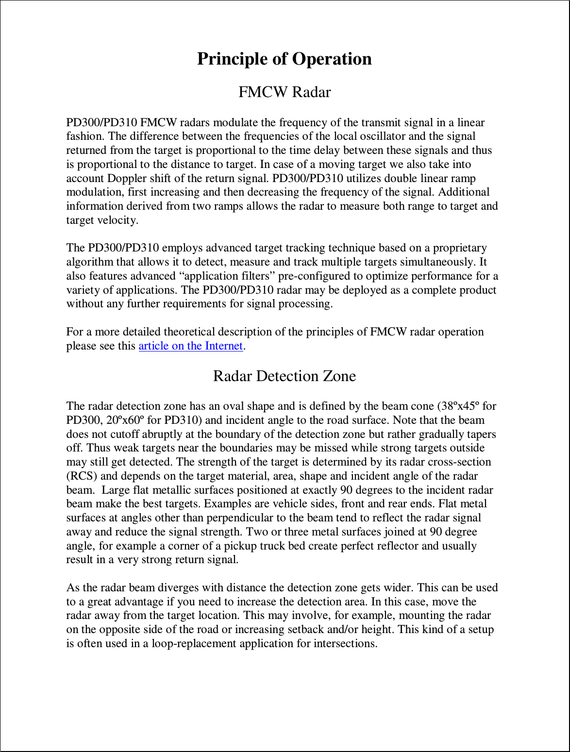 Principle of Operation  FMCW Radar  PD300/PD310 FMCW radars modulate the frequency of the transmit signal in a linear fashion. The difference between the frequencies of the local oscillator and the signal returned from the target is proportional to the time delay between these signals and thus is proportional to the distance to target. In case of a moving target we also take into account Doppler shift of the return signal. PD300/PD310 utilizes double linear ramp modulation, first increasing and then decreasing the frequency of the signal. Additional information derived from two ramps allows the radar to measure both range to target and target velocity.  The PD300/PD310 employs advanced target tracking technique based on a proprietary algorithm that allows it to detect, measure and track multiple targets simultaneously. It also features advanced “application filters” pre-configured to optimize performance for a variety of applications. The PD300/PD310 radar may be deployed as a complete product without any further requirements for signal processing.  For a more detailed theoretical description of the principles of FMCW radar operation please see this article on the Internet.  Radar Detection Zone  The radar detection zone has an oval shape and is defined by the beam cone (38ºx45º for PD300, 20ºx60º for PD310) and incident angle to the road surface. Note that the beam does not cutoff abruptly at the boundary of the detection zone but rather gradually tapers off. Thus weak targets near the boundaries may be missed while strong targets outside may still get detected. The strength of the target is determined by its radar cross-section (RCS) and depends on the target material, area, shape and incident angle of the radar beam.  Large flat metallic surfaces positioned at exactly 90 degrees to the incident radar beam make the best targets. Examples are vehicle sides, front and rear ends. Flat metal surfaces at angles other than perpendicular to the beam tend to reflect the radar signal away and reduce the signal strength. Two or three metal surfaces joined at 90 degree angle, for example a corner of a pickup truck bed create perfect reflector and usually result in a very strong return signal.  As the radar beam diverges with distance the detection zone gets wider. This can be used to a great advantage if you need to increase the detection area. In this case, move the radar away from the target location. This may involve, for example, mounting the radar on the opposite side of the road or increasing setback and/or height. This kind of a setup is often used in a loop-replacement application for intersections.  