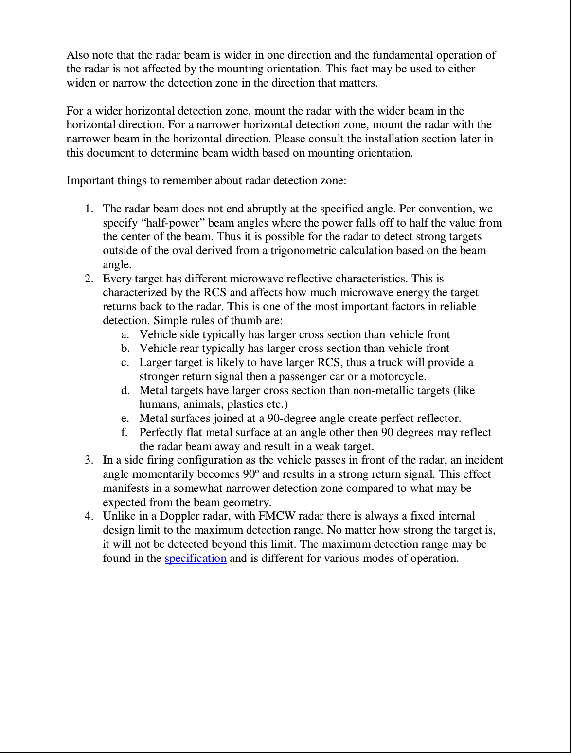 Also note that the radar beam is wider in one direction and the fundamental operation of the radar is not affected by the mounting orientation. This fact may be used to either widen or narrow the detection zone in the direction that matters.  For a wider horizontal detection zone, mount the radar with the wider beam in the horizontal direction. For a narrower horizontal detection zone, mount the radar with the narrower beam in the horizontal direction. Please consult the installation section later in this document to determine beam width based on mounting orientation.  Important things to remember about radar detection zone:  1. The radar beam does not end abruptly at the specified angle. Per convention, we specify “half-power” beam angles where the power falls off to half the value from the center of the beam. Thus it is possible for the radar to detect strong targets outside of the oval derived from a trigonometric calculation based on the beam angle. 2. Every target has different microwave reflective characteristics. This is characterized by the RCS and affects how much microwave energy the target returns back to the radar. This is one of the most important factors in reliable detection. Simple rules of thumb are: a. Vehicle side typically has larger cross section than vehicle front b. Vehicle rear typically has larger cross section than vehicle front c. Larger target is likely to have larger RCS, thus a truck will provide a stronger return signal then a passenger car or a motorcycle. d. Metal targets have larger cross section than non-metallic targets (like humans, animals, plastics etc.) e. Metal surfaces joined at a 90-degree angle create perfect reflector. f. Perfectly flat metal surface at an angle other then 90 degrees may reflect the radar beam away and result in a weak target. 3. In a side firing configuration as the vehicle passes in front of the radar, an incident angle momentarily becomes 90º and results in a strong return signal. This effect manifests in a somewhat narrower detection zone compared to what may be expected from the beam geometry. 4. Unlike in a Doppler radar, with FMCW radar there is always a fixed internal design limit to the maximum detection range. No matter how strong the target is, it will not be detected beyond this limit. The maximum detection range may be found in the specification and is different for various modes of operation.  