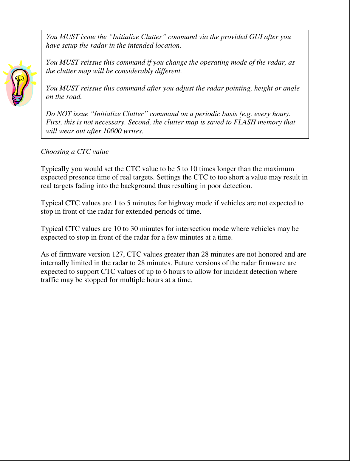   Choosing a CTC value  Typically you would set the CTC value to be 5 to 10 times longer than the maximum expected presence time of real targets. Settings the CTC to too short a value may result in real targets fading into the background thus resulting in poor detection.  Typical CTC values are 1 to 5 minutes for highway mode if vehicles are not expected to stop in front of the radar for extended periods of time.  Typical CTC values are 10 to 30 minutes for intersection mode where vehicles may be expected to stop in front of the radar for a few minutes at a time.  As of firmware version 127, CTC values greater than 28 minutes are not honored and are internally limited in the radar to 28 minutes. Future versions of the radar firmware are expected to support CTC values of up to 6 hours to allow for incident detection where traffic may be stopped for multiple hours at a time. You MUST issue the “Initialize Clutter” command via the provided GUI after you have setup the radar in the intended location.  You MUST reissue this command if you change the operating mode of the radar, as the clutter map will be considerably different.   You MUST reissue this command after you adjust the radar pointing, height or angle on the road.  Do NOT issue “Initialize Clutter” command on a periodic basis (e.g. every hour). First, this is not necessary. Second, the clutter map is saved to FLASH memory that will wear out after 10000 writes. 